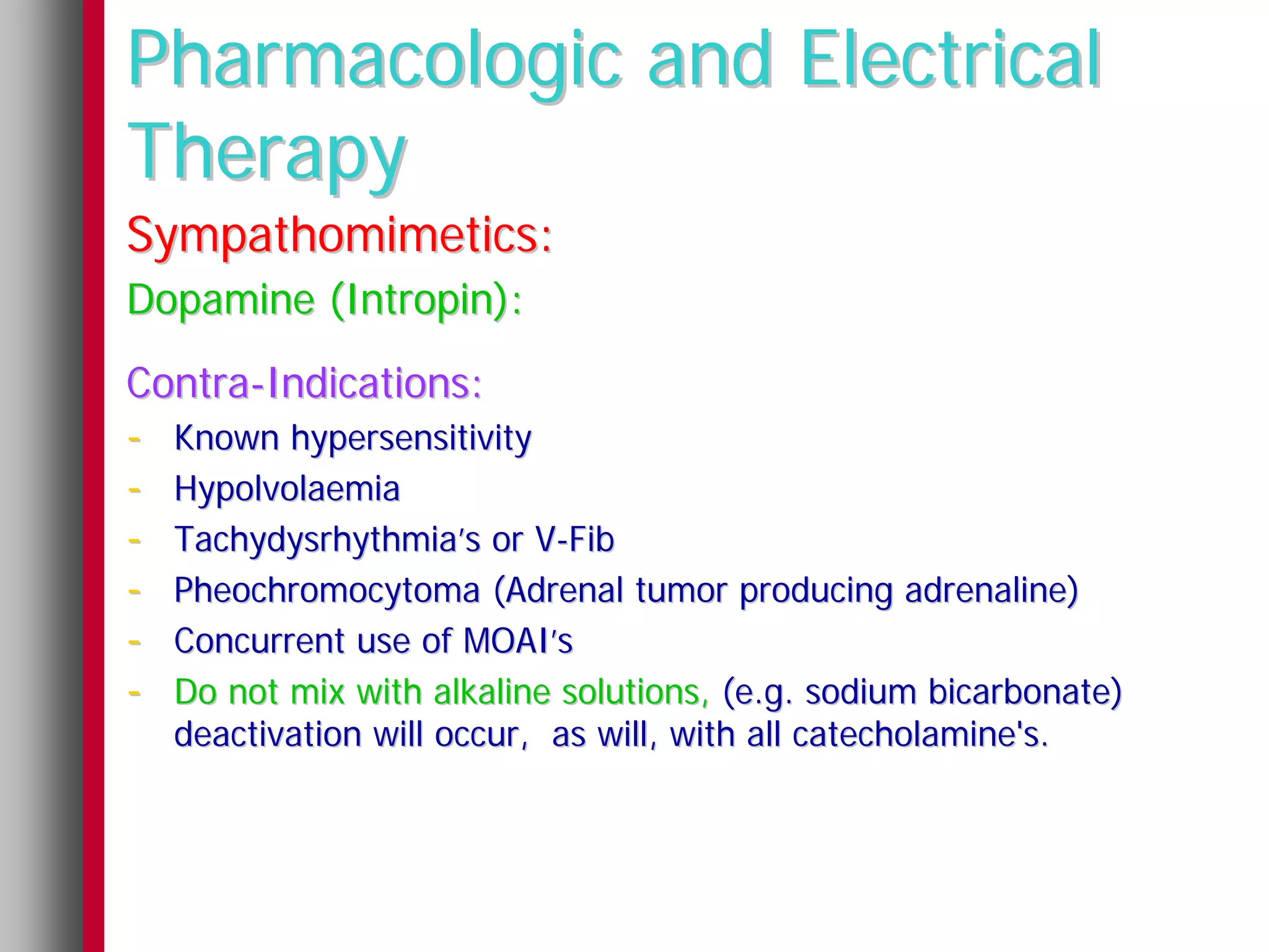 Pharmacologic and Electrical
Therapy
Sympathomimetics:
Dopamine (Intropin):
Contra-Indications:
- Known hypersensitivity
- Hypolvolaemia
- Tachydysrhythmia’s or V-Fib
- Pheochromocytoma (Adrenal tumor producing adrenaline)
- Concurrent use of MOAI’s
- Do not mix with alkaline solutions, (e.g. sodium bicarbonate)
   deactivation will occur, as will, with all catecholamine's.
 