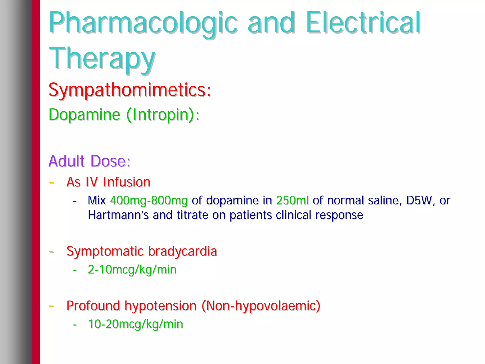 Pharmacologic and Electrical
Therapy
Sympathomimetics:
Dopamine (Intropin):

Adult Dose:
- As IV Infusion
   - Mix 400mg-800mg of dopamine in 250ml of normal saline, D5W, or
     Hartmann’s and titrate on patients clinical response


- Symptomatic bradycardia
   - 2-10mcg/kg/min


- Profound hypotension (Non-hypovolaemic)
   - 10-20mcg/kg/min
 