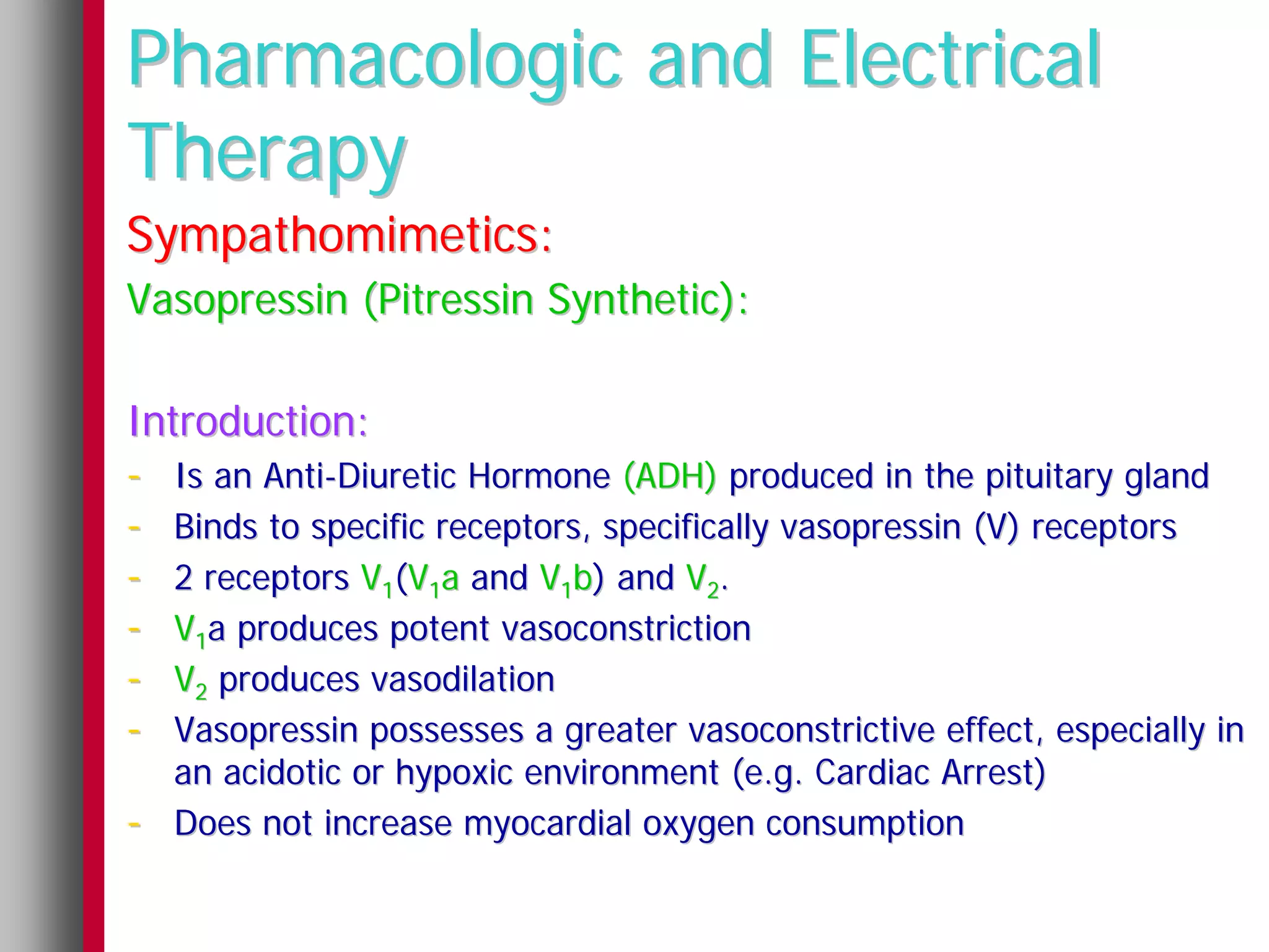 Pharmacologic and Electrical
Therapy
Sympathomimetics:
Vasopressin (Pitressin Synthetic):

Introduction:
- Is an Anti-Diuretic Hormone (ADH) produced in the pituitary gland
- Binds to specific receptors, specifically vasopressin (V) receptors
- 2 receptors V1(V1a and V1b) and V2.
- V1a produces potent vasoconstriction
- V2 produces vasodilation
- Vasopressin possesses a greater vasoconstrictive effect, especially in
    an acidotic or hypoxic environment (e.g. Cardiac Arrest)
-   Does not increase myocardial oxygen consumption
 