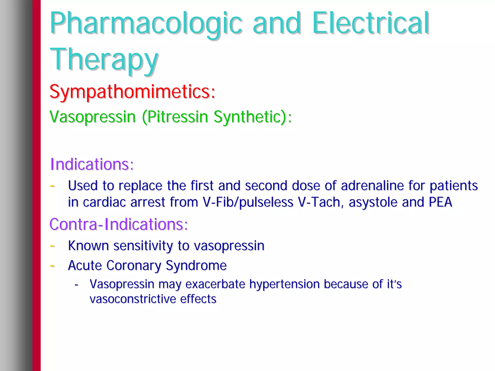 Pharmacologic and Electrical
Therapy
Sympathomimetics:
Vasopressin (Pitressin Synthetic):

Indications:
- Used to replace the first and second dose of adrenaline for patients
   in cardiac arrest from V-Fib/pulseless V-Tach, asystole and PEA
Contra-Indications:
- Known sensitivity to vasopressin
- Acute Coronary Syndrome
    - Vasopressin may exacerbate hypertension because of it’s
      vasoconstrictive effects
 