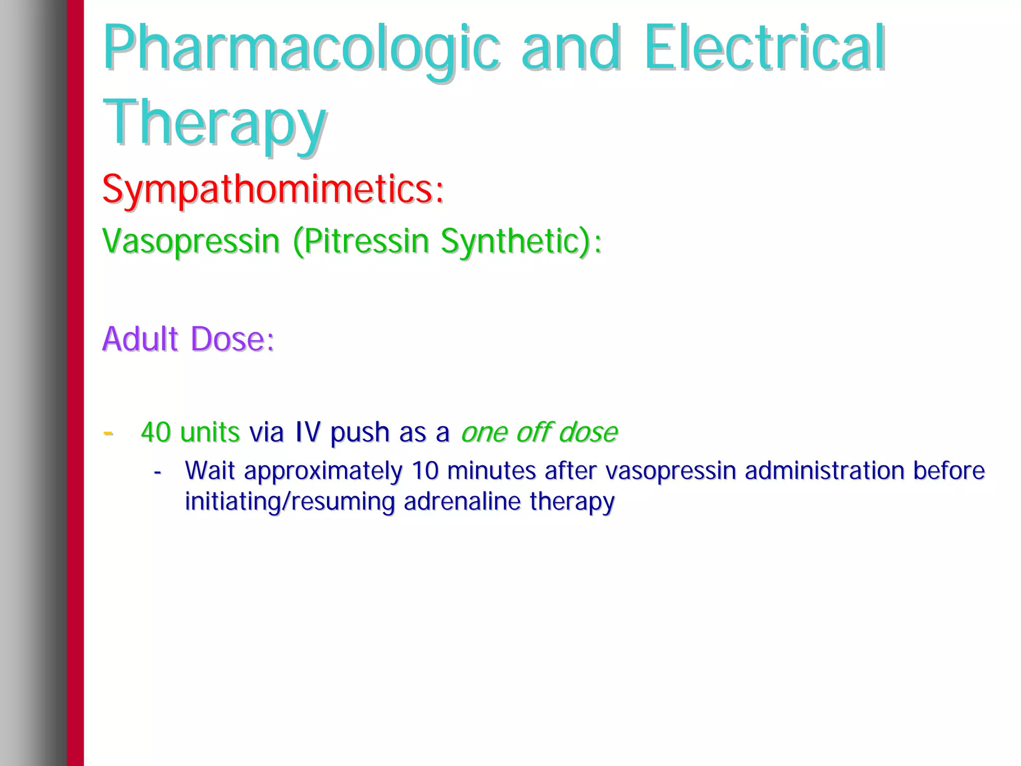 Pharmacologic and Electrical
Therapy
Sympathomimetics:
Vasopressin (Pitressin Synthetic):

Adult Dose:

- 40 units via IV push as a one off dose
   - Wait approximately 10 minutes after vasopressin administration before
     initiating/resuming adrenaline therapy
 