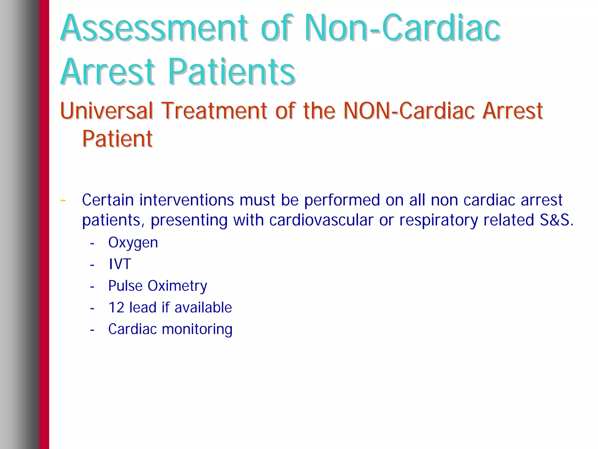 Assessment of Non-Cardiac
Arrest Patients
Universal Treatment of the NON-Cardiac Arrest
  Patient

- Certain interventions must be performed on all non cardiac arrest
  patients, presenting with cardiovascular or respiratory related S&S.
   -   Oxygen
   -   IVT
   -   Pulse Oximetry
   -   12 lead if available
   -   Cardiac monitoring
 