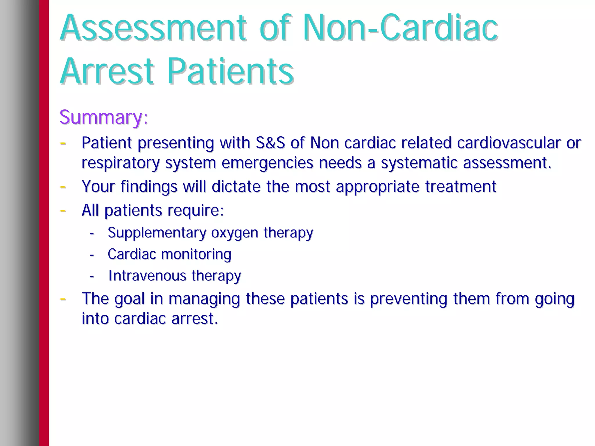 Assessment of Non-Cardiac
Arrest Patients
Summary:
- Patient presenting with S&S of Non cardiac related cardiovascular or
    respiratory system emergencies needs a systematic assessment.
-   Your findings will dictate the most appropriate treatment
-   All patients require:
     - Supplementary oxygen therapy
     - Cardiac monitoring
     - Intravenous therapy
- The goal in managing these patients is preventing them from going
    into cardiac arrest.
 