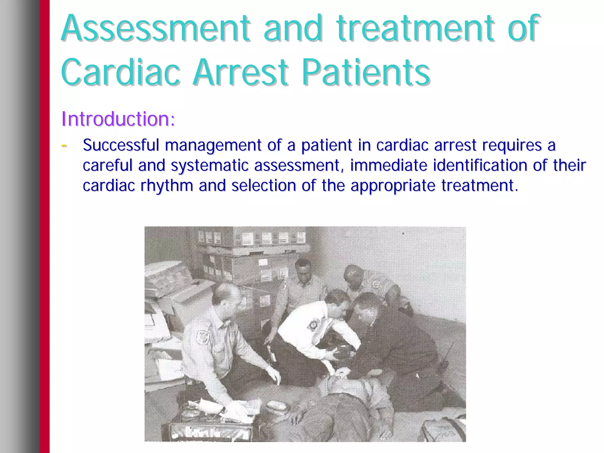 Assessment and treatment of
Cardiac Arrest Patients
Introduction:
- Successful management of a patient in cardiac arrest requires a
  careful and systematic assessment, immediate identification of their
  cardiac rhythm and selection of the appropriate treatment.
 