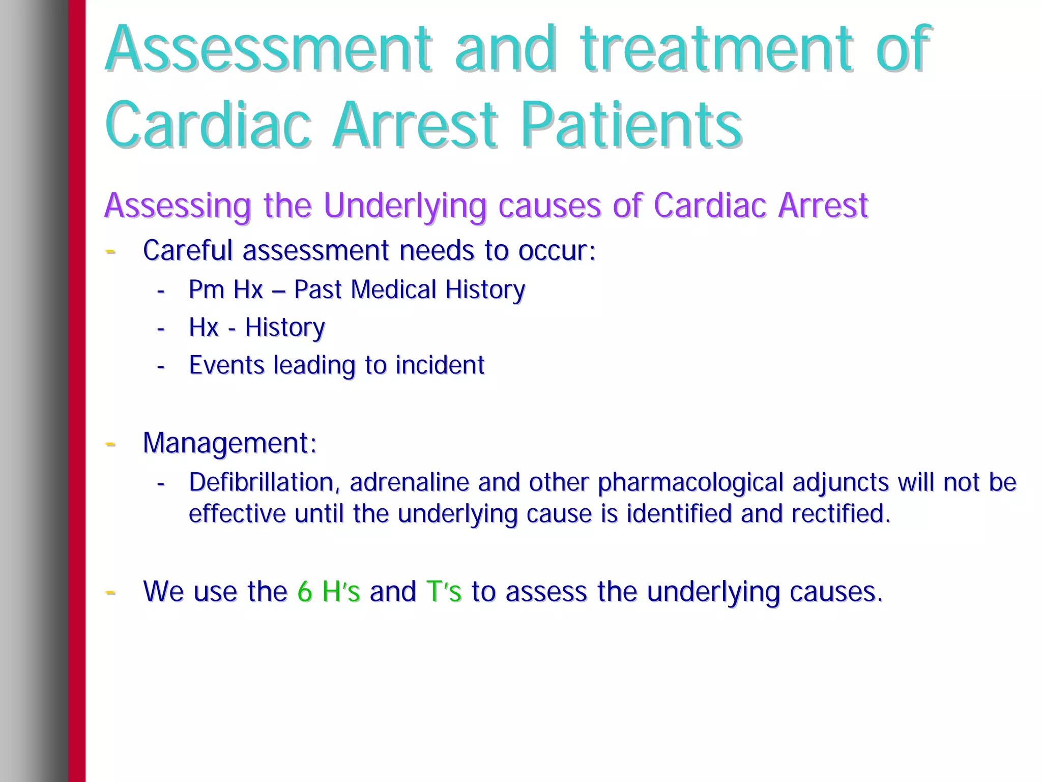 Assessment and treatment of
Cardiac Arrest Patients
Assessing the Underlying causes of Cardiac Arrest
- Careful assessment needs to occur:
   -   Pm Hx – Past Medical History
   -   Hx - History
   -   Events leading to incident


- Management:
   - Defibrillation, adrenaline and other pharmacological adjuncts will not be
     effective until the underlying cause is identified and rectified.


- We use the 6 H’s and T’s to assess the underlying causes.
 