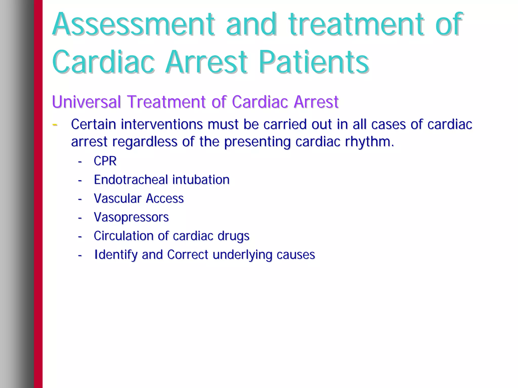 Assessment and treatment of
Cardiac Arrest Patients
Universal Treatment of Cardiac Arrest
- Certain interventions must be carried out in all cases of cardiac
   arrest regardless of the presenting cardiac rhythm.
    -   CPR
    -   Endotracheal intubation
    -   Vascular Access
    -   Vasopressors
    -   Circulation of cardiac drugs
    -   Identify and Correct underlying causes
 