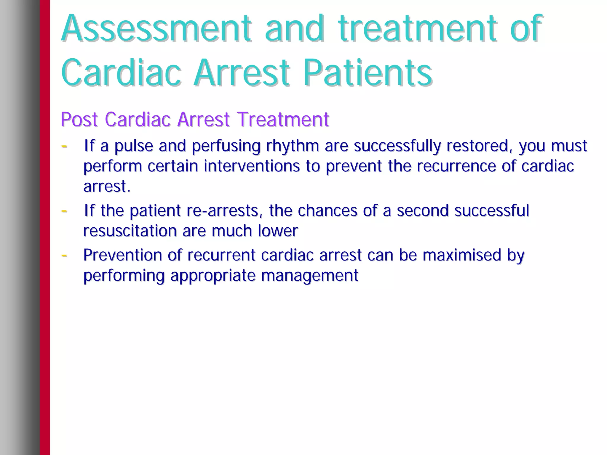 Assessment and treatment of
Cardiac Arrest Patients
Post Cardiac Arrest Treatment
- If a pulse and perfusing rhythm are successfully restored, you must
    perform certain interventions to prevent the recurrence of cardiac
    arrest.
-   If the patient re-arrests, the chances of a second successful
    resuscitation are much lower
-   Prevention of recurrent cardiac arrest can be maximised by
    performing appropriate management
 