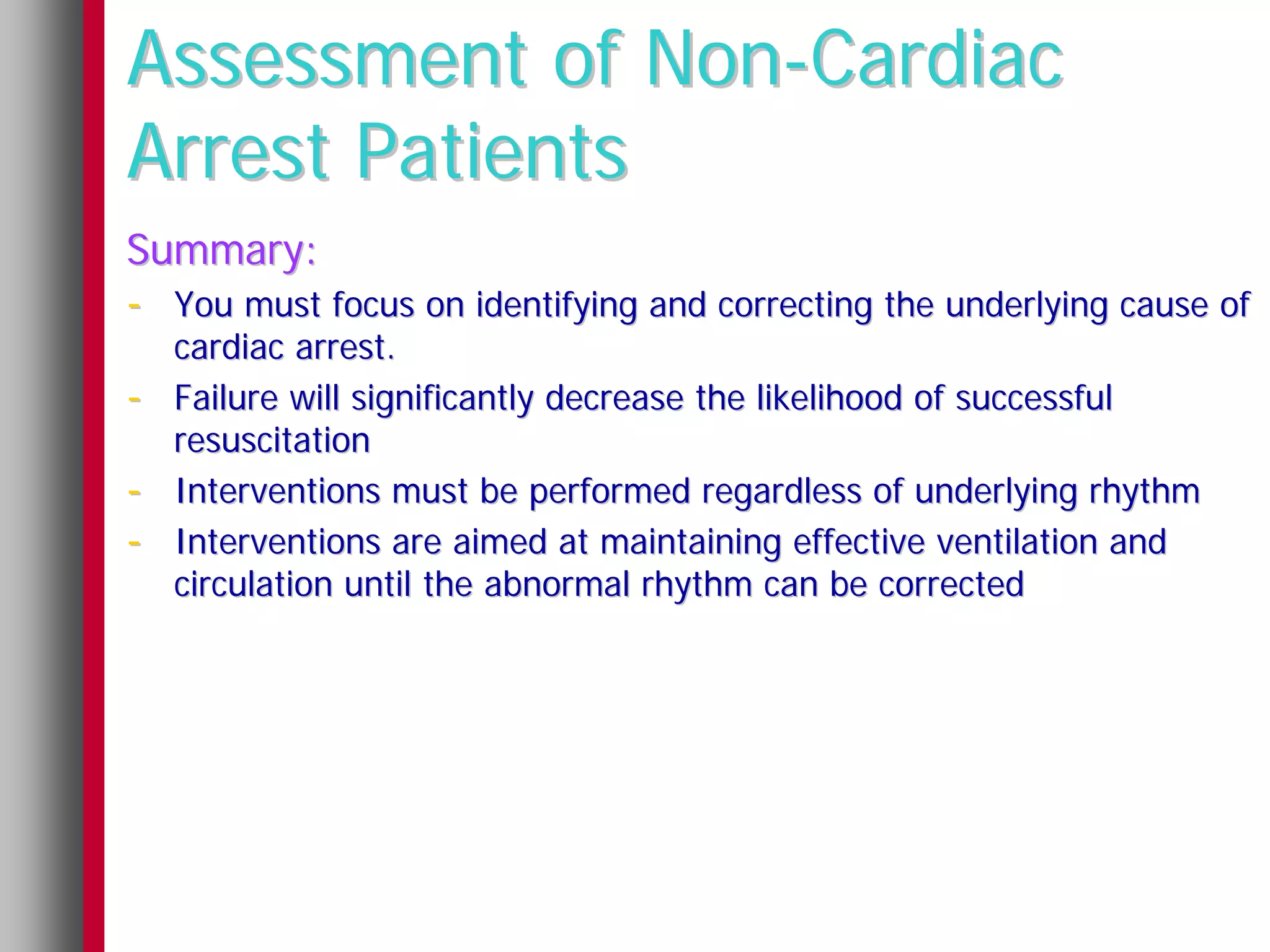 Assessment of Non-Cardiac
Arrest Patients
Summary:
- You must focus on identifying and correcting the underlying cause of
    cardiac arrest.
-   Failure will significantly decrease the likelihood of successful
    resuscitation
-   Interventions must be performed regardless of underlying rhythm
-   Interventions are aimed at maintaining effective ventilation and
    circulation until the abnormal rhythm can be corrected
 