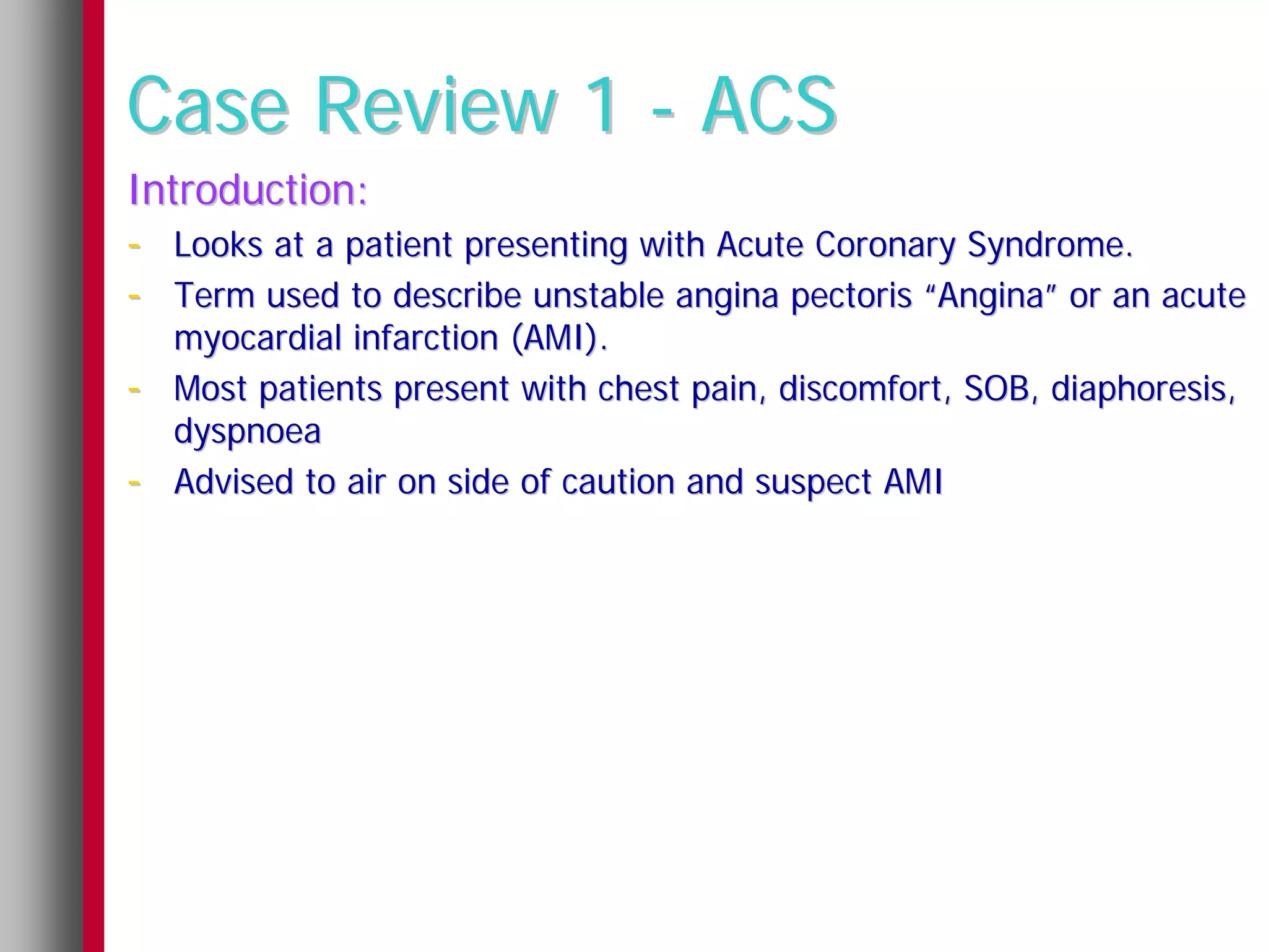 Case Review 1 - ACS
Introduction:
- Looks at a patient presenting with Acute Coronary Syndrome.
- Term used to describe unstable angina pectoris “Angina” or an acute
    myocardial infarction (AMI).
-   Most patients present with chest pain, discomfort, SOB, diaphoresis,
    dyspnoea
-   Advised to air on side of caution and suspect AMI
 