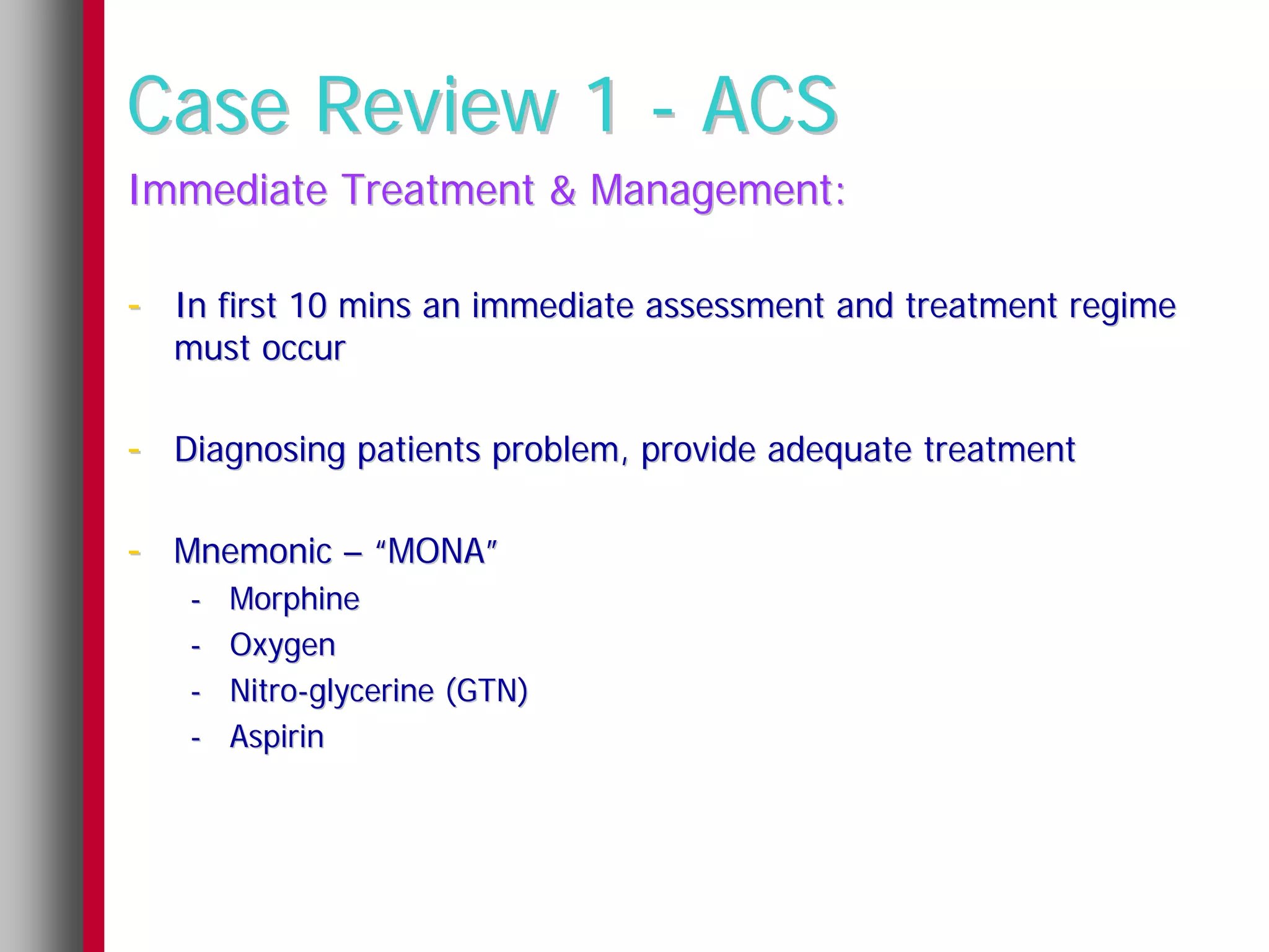 Case Review 1 - ACS
Immediate Treatment & Management:

- In first 10 mins an immediate assessment and treatment regime
  must occur

- Diagnosing patients problem, provide adequate treatment

- Mnemonic – “MONA”
   -   Morphine
   -   Oxygen
   -   Nitro-glycerine (GTN)
   -   Aspirin
 