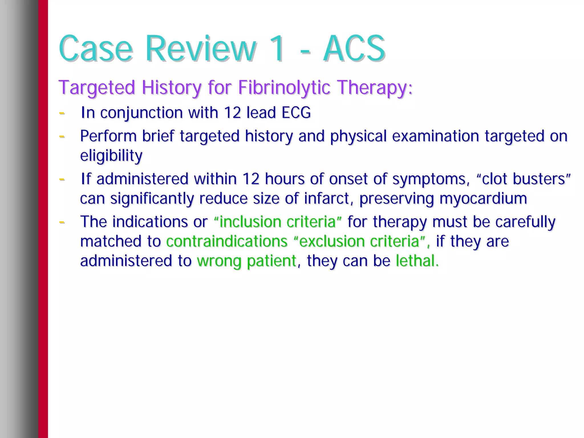 Case Review 1 - ACS
Targeted History for Fibrinolytic Therapy:
- In conjunction with 12 lead ECG
- Perform brief targeted history and physical examination targeted on
    eligibility
-   If administered within 12 hours of onset of symptoms, “clot busters”
    can significantly reduce size of infarct, preserving myocardium
-   The indications or “inclusion criteria” for therapy must be carefully
    matched to contraindications “exclusion criteria”, if they are
    administered to wrong patient, they can be lethal.
 