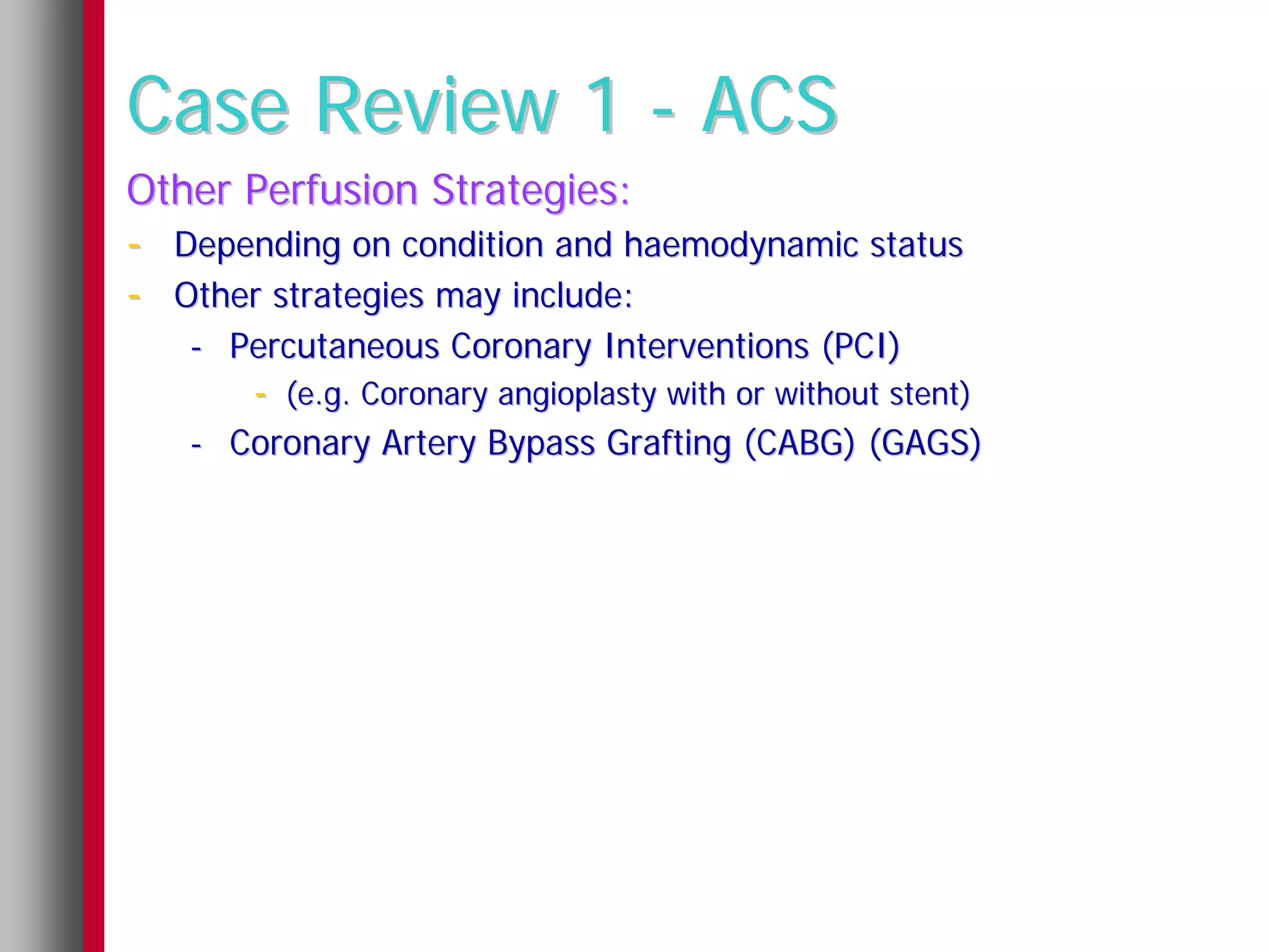 Case Review 1 - ACS
Other Perfusion Strategies:
- Depending on condition and haemodynamic status
- Other strategies may include:
   - Percutaneous Coronary Interventions (PCI)
       - (e.g. Coronary angioplasty with or without stent)
   - Coronary Artery Bypass Grafting (CABG) (GAGS)
 