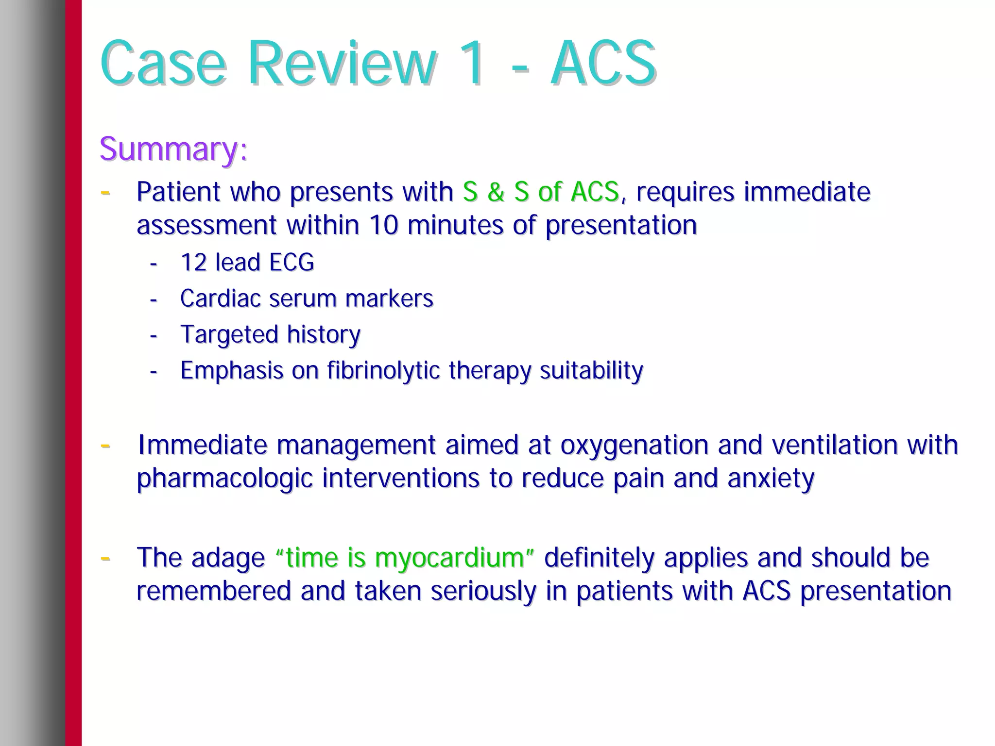 Case Review 1 - ACS
Summary:
- Patient who presents with S & S of ACS, requires immediate
  assessment within 10 minutes of presentation
   -   12 lead ECG
   -   Cardiac serum markers
   -   Targeted history
   -   Emphasis on fibrinolytic therapy suitability


- Immediate management aimed at oxygenation and ventilation with
  pharmacologic interventions to reduce pain and anxiety

- The adage “time is myocardium” definitely applies and should be
  remembered and taken seriously in patients with ACS presentation
 