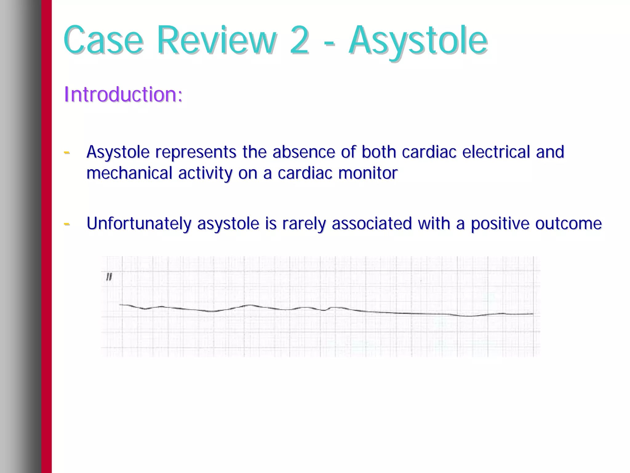 Case Review 2 - Asystole
Introduction:

- Asystole represents the absence of both cardiac electrical and
   mechanical activity on a cardiac monitor

- Unfortunately asystole is rarely associated with a positive outcome
 