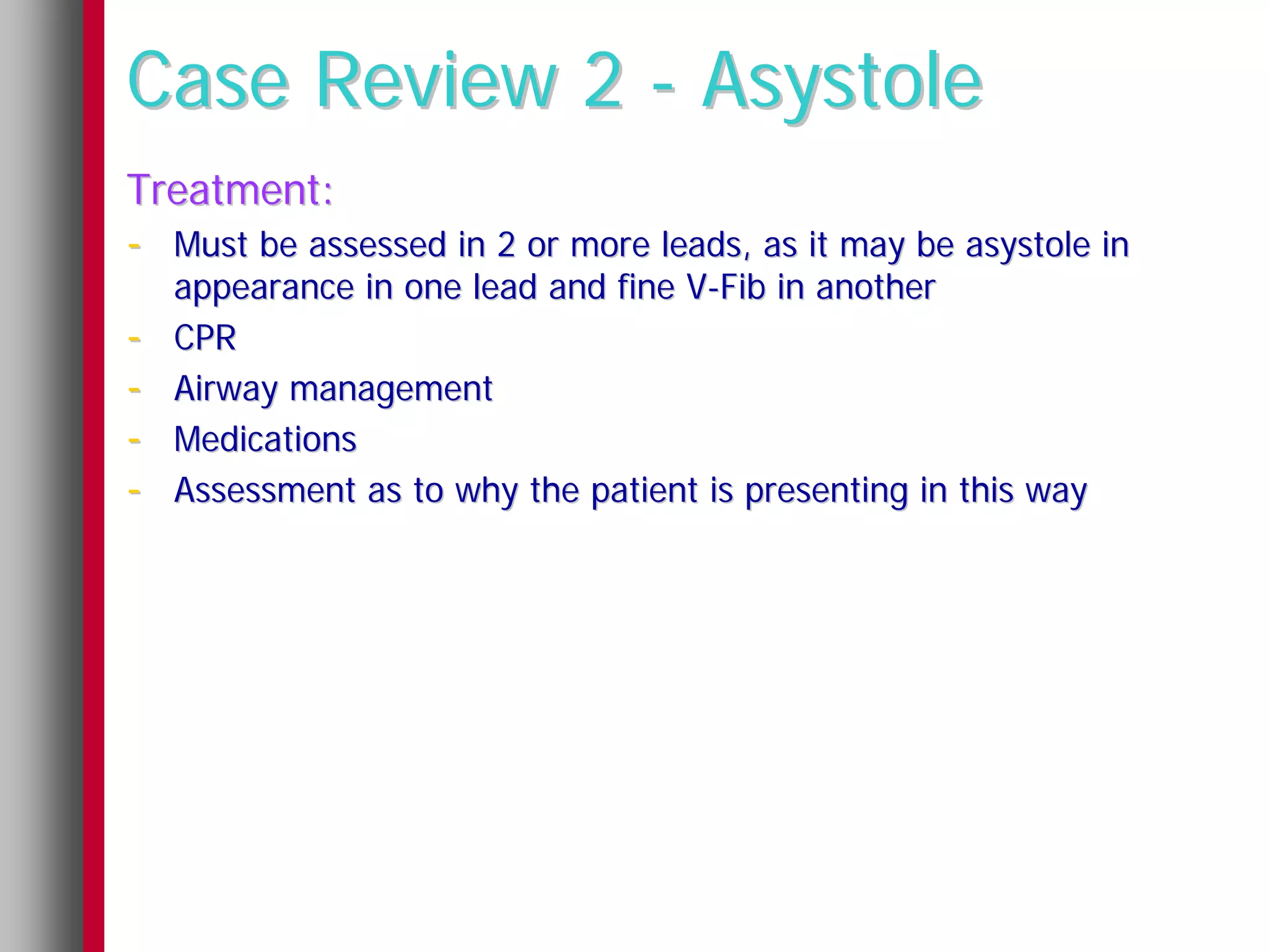 Case Review 2 - Asystole
Treatment:
- Must be assessed in 2 or more leads, as it may be asystole in
    appearance in one lead and fine V-Fib in another
-   CPR
-   Airway management
-   Medications
-   Assessment as to why the patient is presenting in this way
 