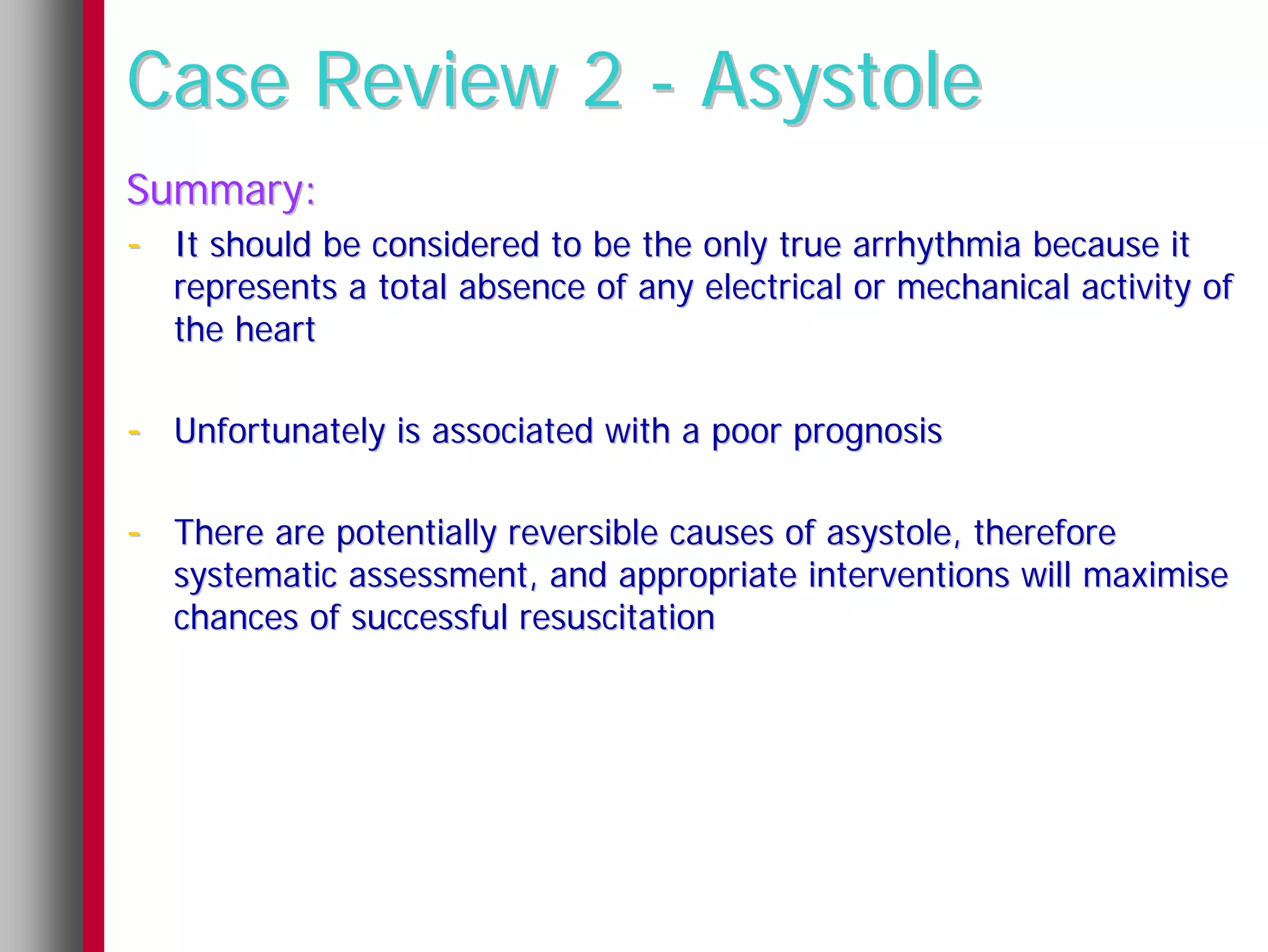 Case Review 2 - Asystole
Summary:
- It should be considered to be the only true arrhythmia because it
   represents a total absence of any electrical or mechanical activity of
   the heart

- Unfortunately is associated with a poor prognosis

- There are potentially reversible causes of asystole, therefore
   systematic assessment, and appropriate interventions will maximise
   chances of successful resuscitation
 