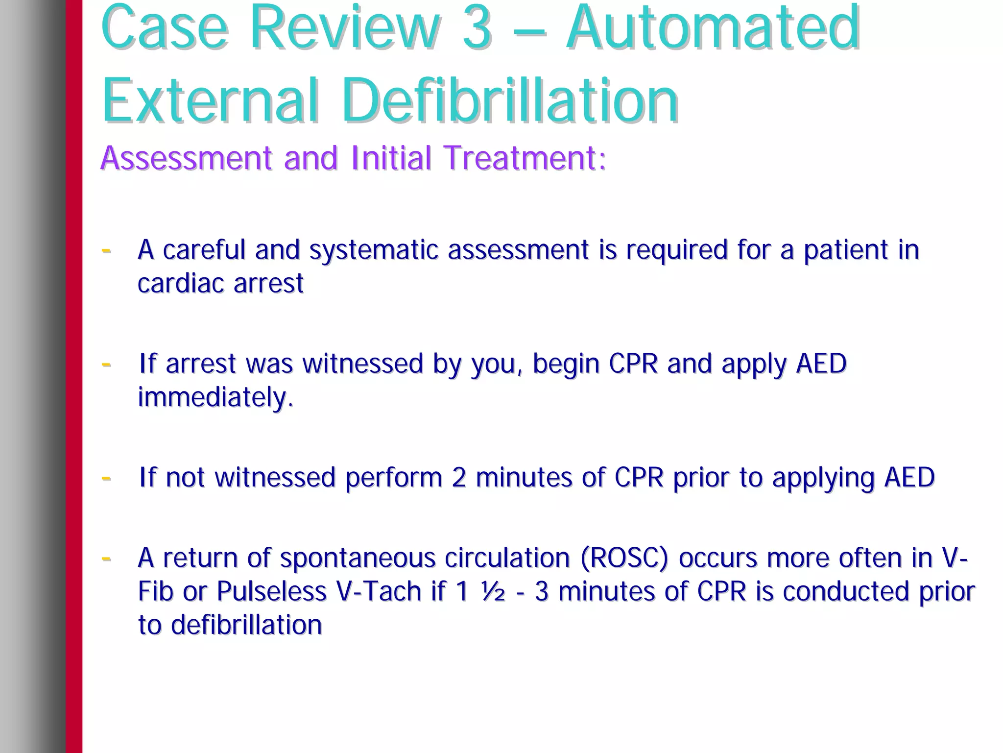 Case Review 3 – Automated
External Defibrillation
Assessment and Initial Treatment:

- A careful and systematic assessment is required for a patient in
   cardiac arrest

- If arrest was witnessed by you, begin CPR and apply AED
   immediately.

- If not witnessed perform 2 minutes of CPR prior to applying AED

- A return of spontaneous circulation (ROSC) occurs more often in V-
   Fib or Pulseless V-Tach if 1 ½ - 3 minutes of CPR is conducted prior
   to defibrillation
 