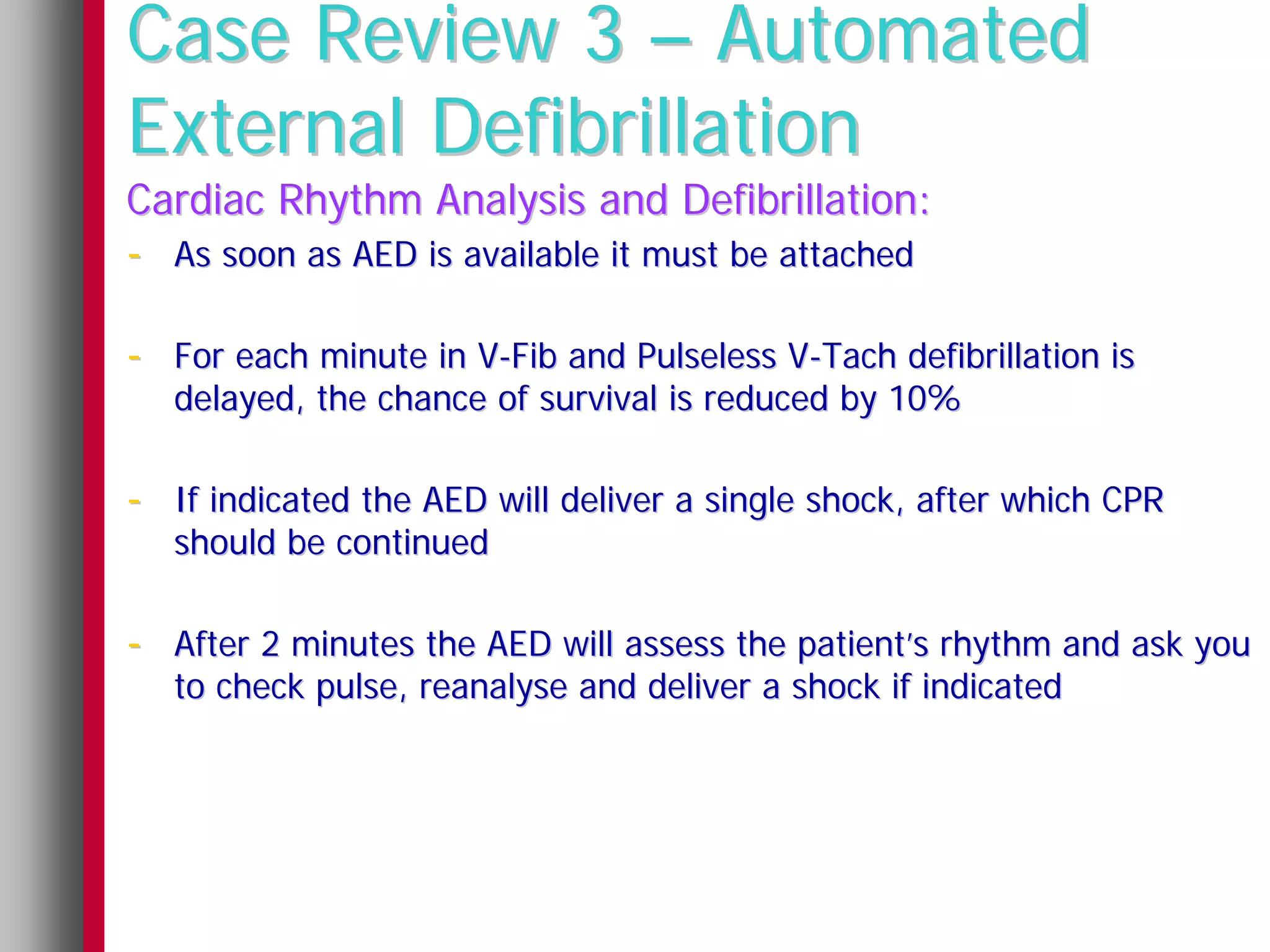 Case Review 3 – Automated
External Defibrillation
Cardiac Rhythm Analysis and Defibrillation:
- As soon as AED is available it must be attached

- For each minute in V-Fib and Pulseless V-Tach defibrillation is
   delayed, the chance of survival is reduced by 10%

- If indicated the AED will deliver a single shock, after which CPR
   should be continued

- After 2 minutes the AED will assess the patient’s rhythm and ask you
   to check pulse, reanalyse and deliver a shock if indicated
 