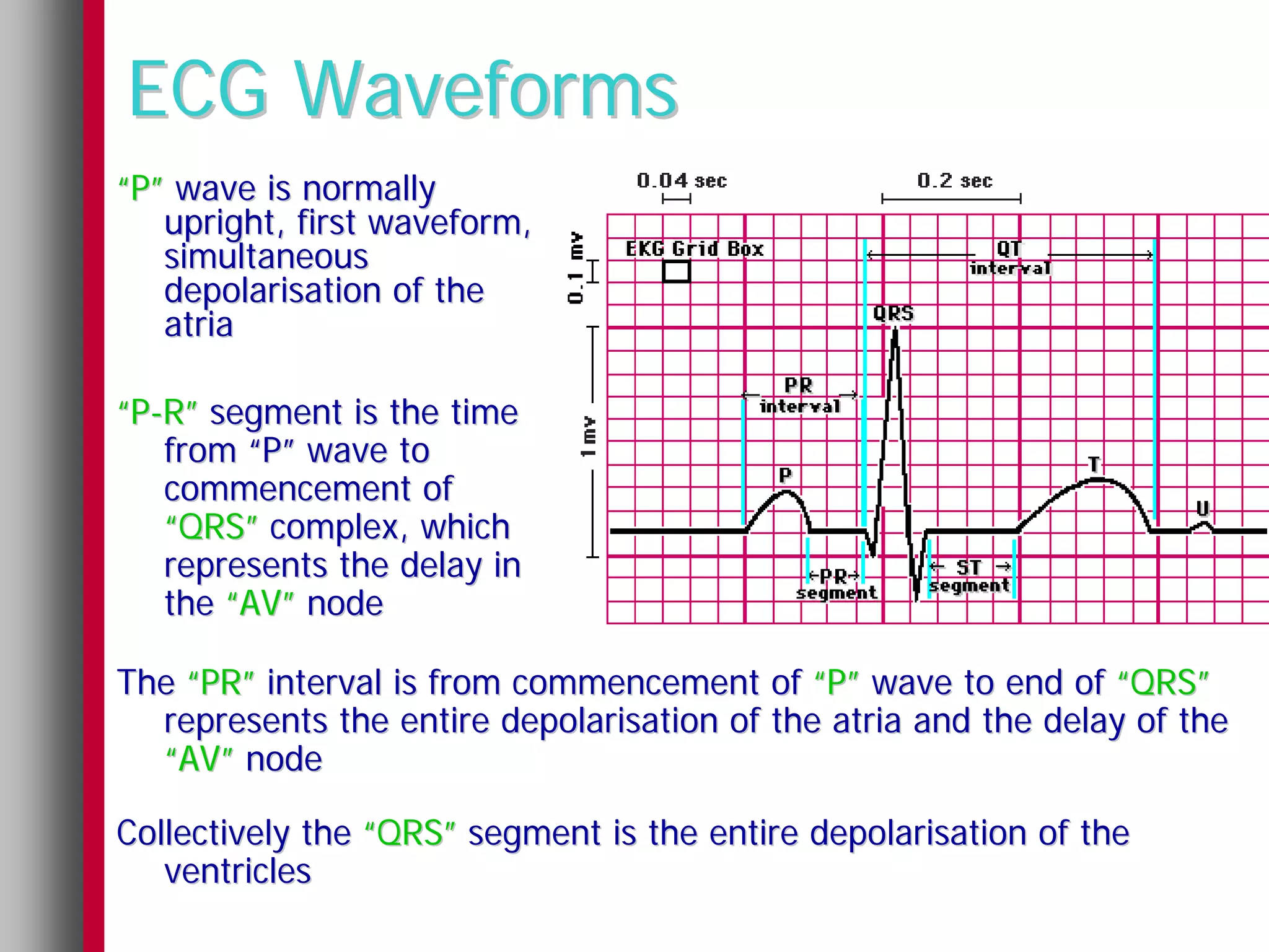 ECG Waveforms
“P” wave is normally
   upright, first waveform,
   simultaneous
   depolarisation of the
   atria

“P-R” segment is the time
   from “P” wave to
   commencement of
   “QRS” complex, which
   represents the delay in
   the “AV” node

The “PR” interval is from commencement of “P” wave to end of “QRS”
  represents the entire depolarisation of the atria and the delay of the
  “AV” node

Collectively the “QRS” segment is the entire depolarisation of the
   ventricles
 