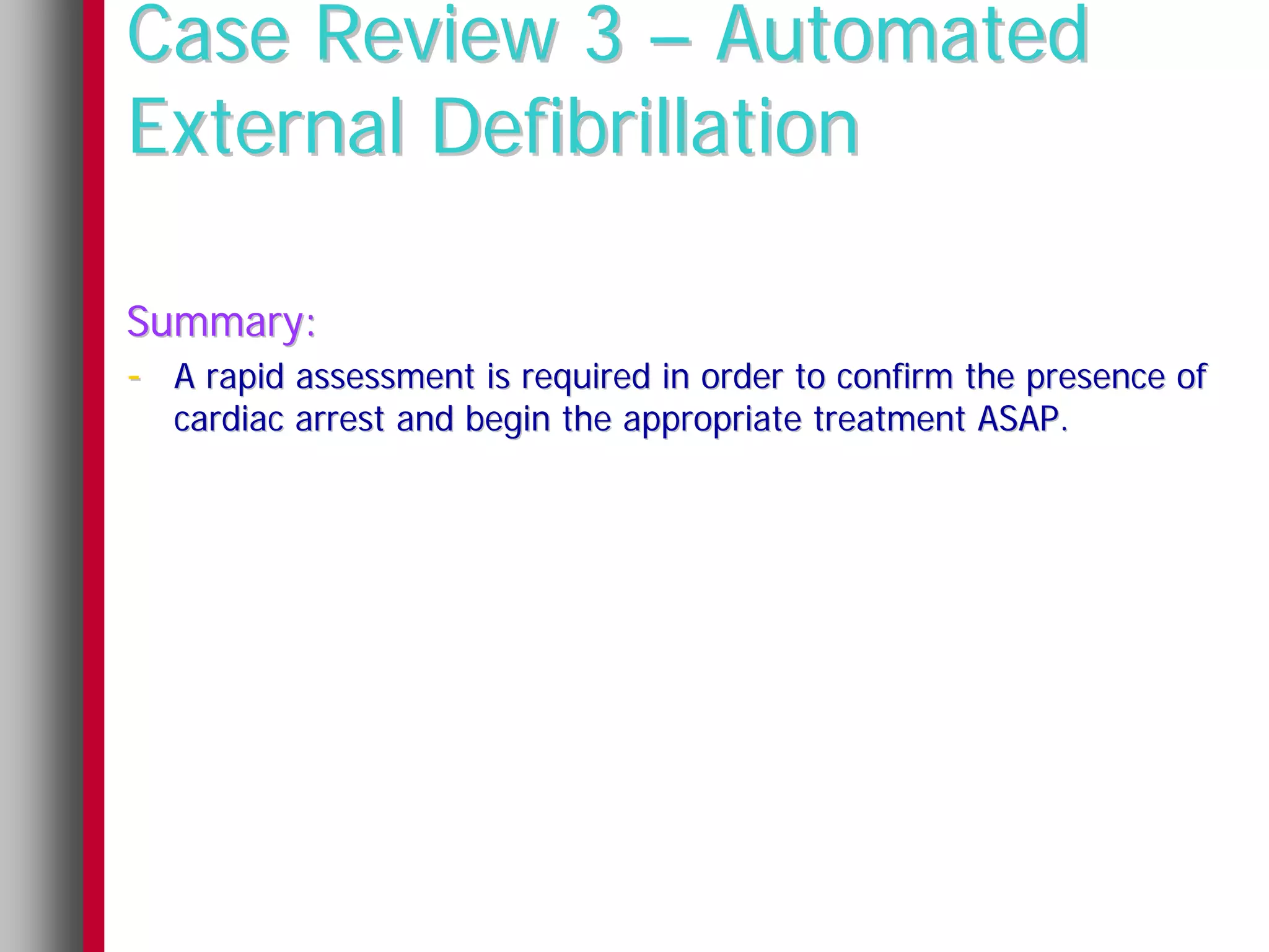 Case Review 3 – Automated
External Defibrillation

Summary:
- A rapid assessment is required in order to confirm the presence of
  cardiac arrest and begin the appropriate treatment ASAP.
 