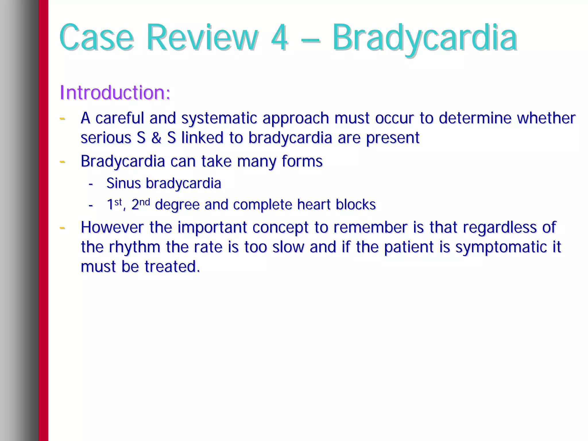 Case Review 4 – Bradycardia
Introduction:
- A careful and systematic approach must occur to determine whether
    serious S & S linked to bradycardia are present
-   Bradycardia can take many forms
     - Sinus bradycardia
     - 1st, 2nd degree and complete heart blocks
- However the important concept to remember is that regardless of
    the rhythm the rate is too slow and if the patient is symptomatic it
    must be treated.
 