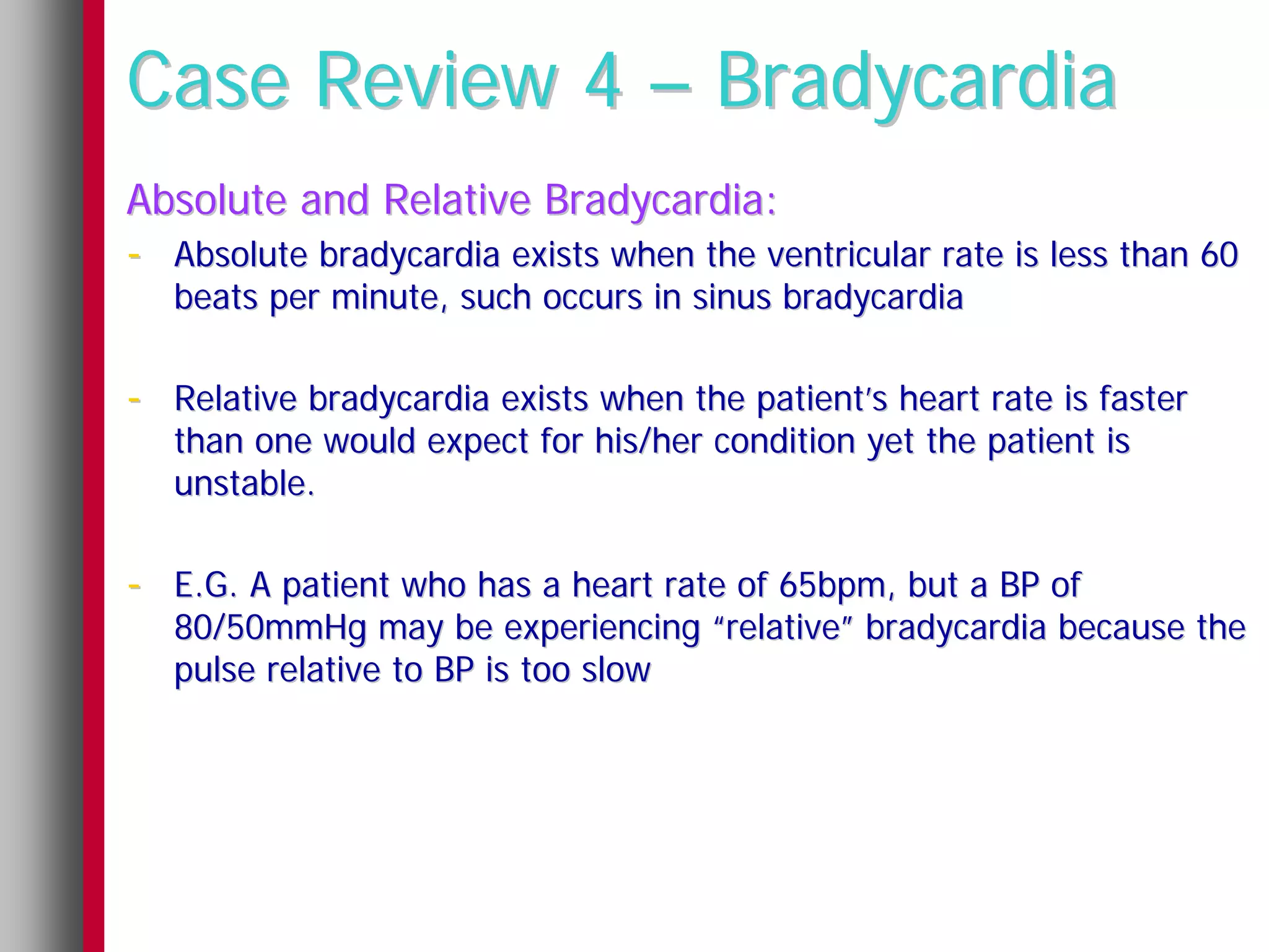 Case Review 4 – Bradycardia
Absolute and Relative Bradycardia:
- Absolute bradycardia exists when the ventricular rate is less than 60
   beats per minute, such occurs in sinus bradycardia

- Relative bradycardia exists when the patient’s heart rate is faster
   than one would expect for his/her condition yet the patient is
   unstable.

- E.G. A patient who has a heart rate of 65bpm, but a BP of
   80/50mmHg may be experiencing “relative” bradycardia because the
   pulse relative to BP is too slow
 