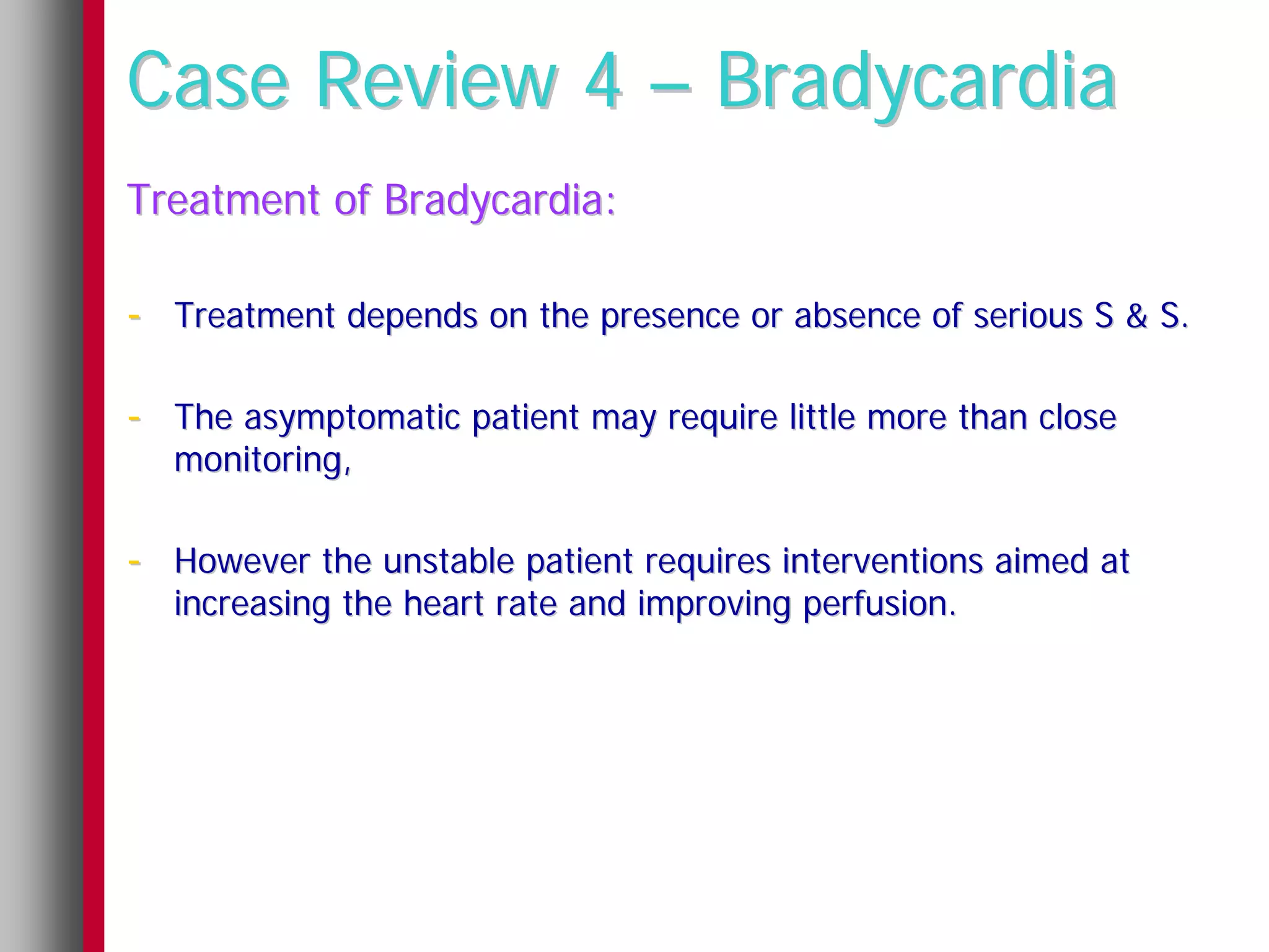 Case Review 4 – Bradycardia
Treatment of Bradycardia:

- Treatment depends on the presence or absence of serious S & S.

- The asymptomatic patient may require little more than close
  monitoring,

- However the unstable patient requires interventions aimed at
  increasing the heart rate and improving perfusion.
 