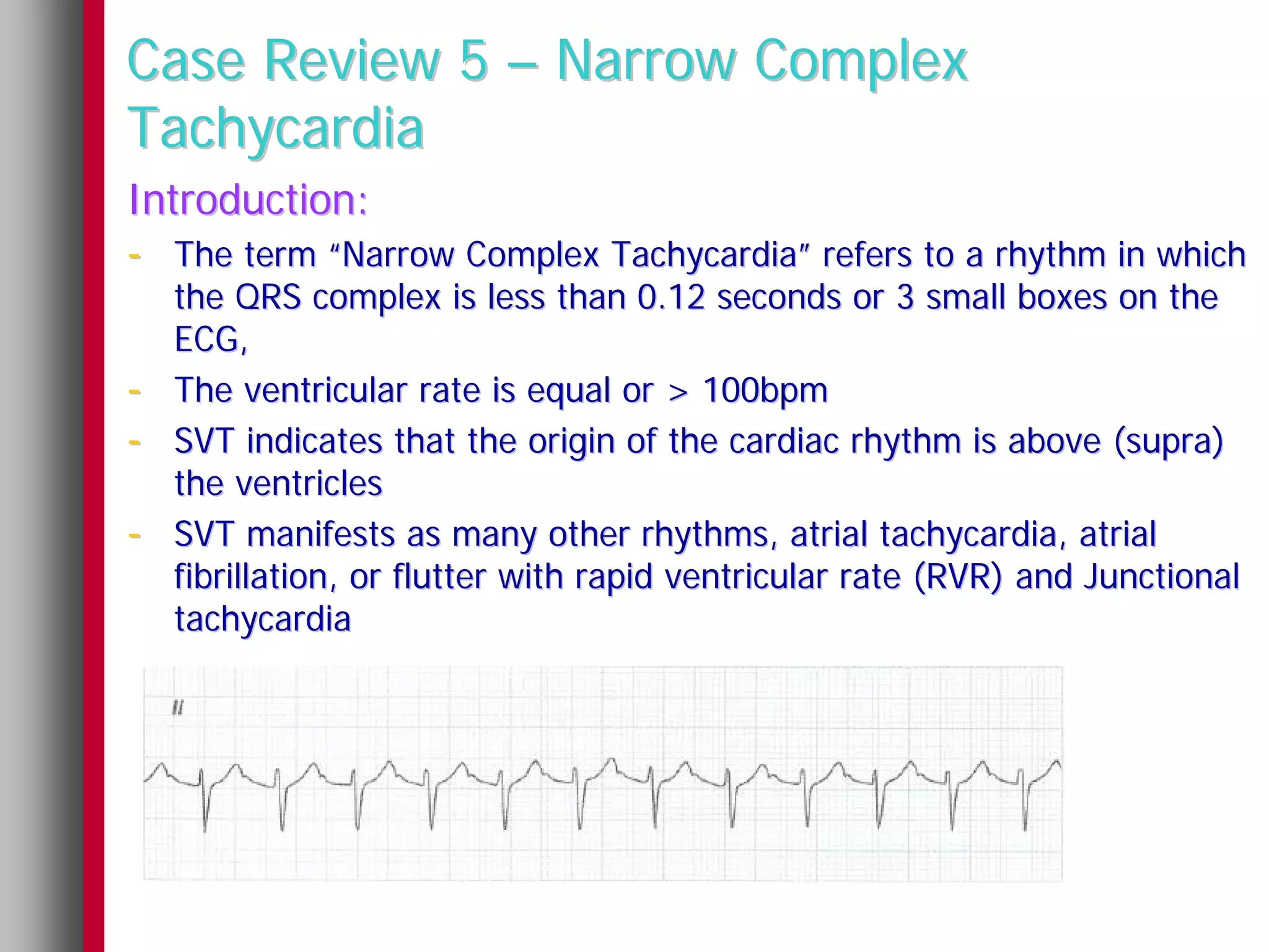 Case Review 5 – Narrow Complex
Tachycardia
Introduction:
- The term “Narrow Complex Tachycardia” refers to a rhythm in which
    the QRS complex is less than 0.12 seconds or 3 small boxes on the
    ECG,
-   The ventricular rate is equal or > 100bpm
-   SVT indicates that the origin of the cardiac rhythm is above (supra)
    the ventricles
-   SVT manifests as many other rhythms, atrial tachycardia, atrial
    fibrillation, or flutter with rapid ventricular rate (RVR) and Junctional
    tachycardia
 