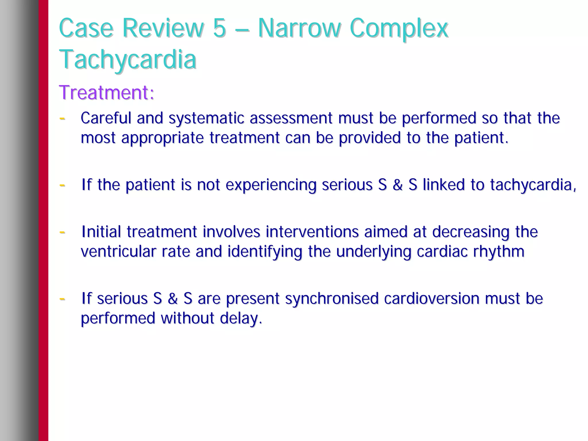 Case Review 5 – Narrow Complex
Tachycardia
Treatment:
- Careful and systematic assessment must be performed so that the
   most appropriate treatment can be provided to the patient.

- If the patient is not experiencing serious S & S linked to tachycardia,

- Initial treatment involves interventions aimed at decreasing the
   ventricular rate and identifying the underlying cardiac rhythm

- If serious S & S are present synchronised cardioversion must be
   performed without delay.
 