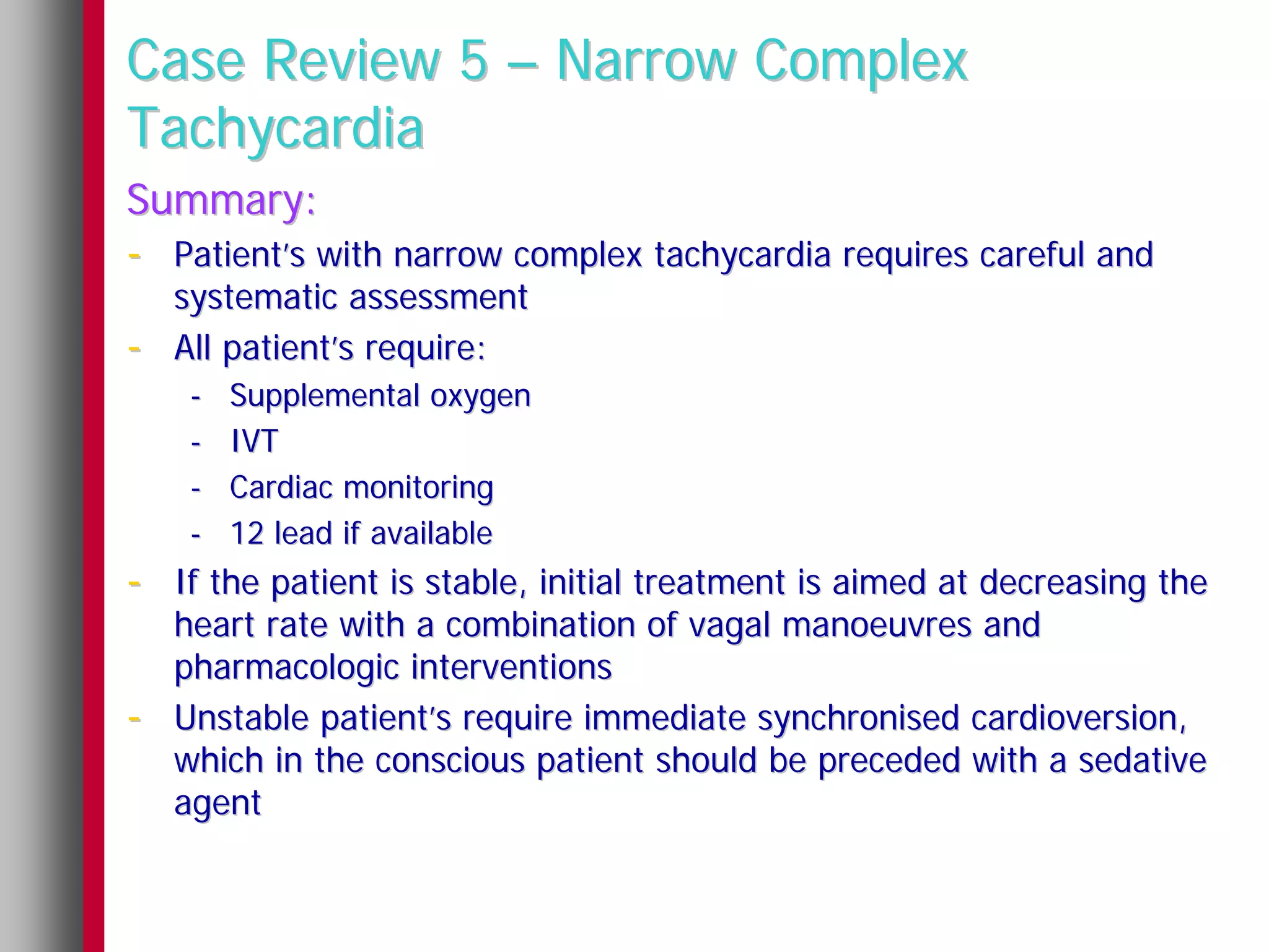 Case Review 5 – Narrow Complex
Tachycardia
Summary:
- Patient’s with narrow complex tachycardia requires careful and
    systematic assessment
-   All patient’s require:
    -   Supplemental oxygen
    -   IVT
    -   Cardiac monitoring
    -   12 lead if available
- If the patient is stable, initial treatment is aimed at decreasing the
    heart rate with a combination of vagal manoeuvres and
    pharmacologic interventions
-   Unstable patient’s require immediate synchronised cardioversion,
    which in the conscious patient should be preceded with a sedative
    agent
 