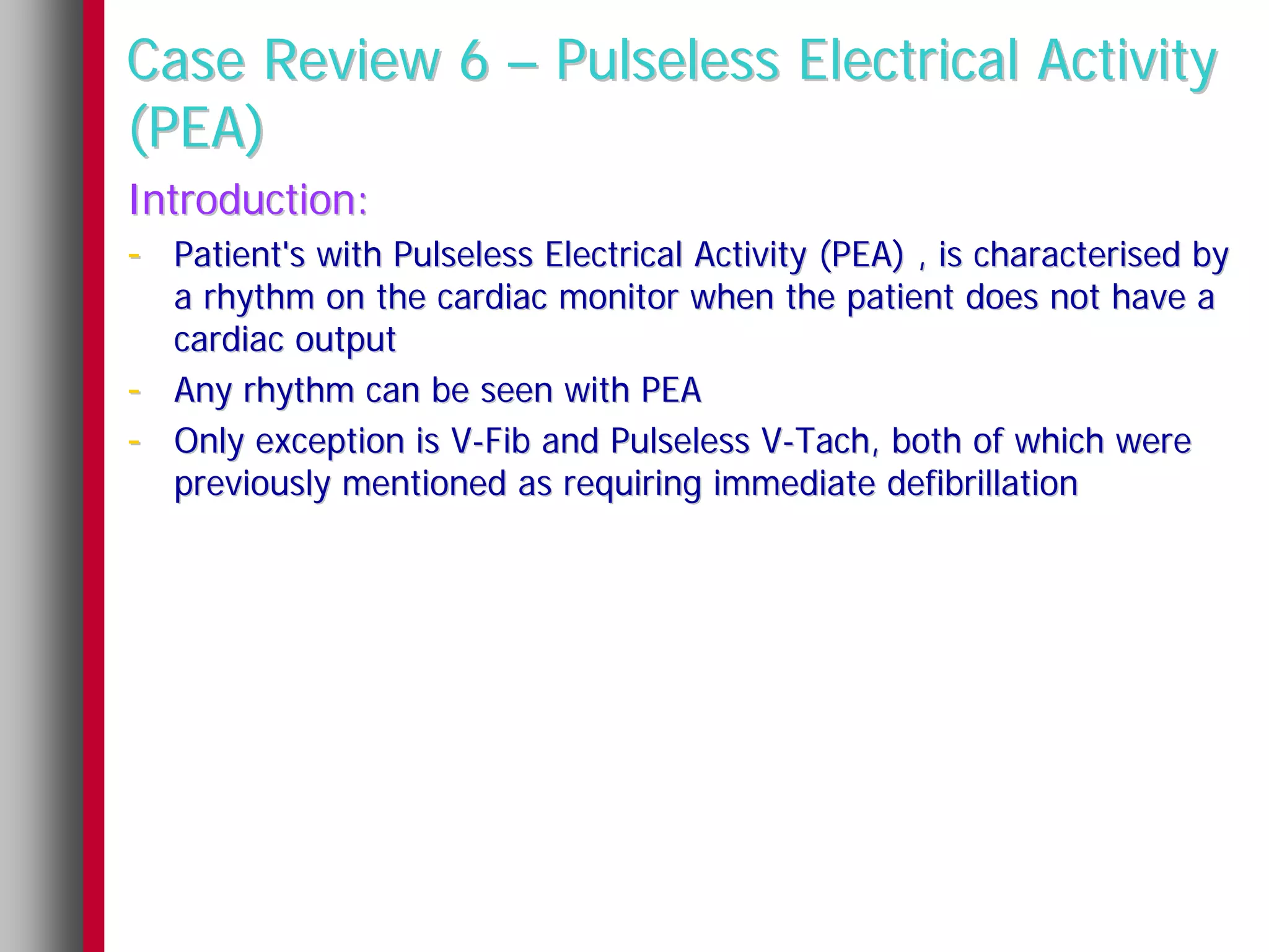 Case Review 6 – Pulseless Electrical Activity
(PEA)
Introduction:
- Patient's with Pulseless Electrical Activity (PEA) , is characterised by
    a rhythm on the cardiac monitor when the patient does not have a
    cardiac output
-   Any rhythm can be seen with PEA
-   Only exception is V-Fib and Pulseless V-Tach, both of which were
    previously mentioned as requiring immediate defibrillation
 