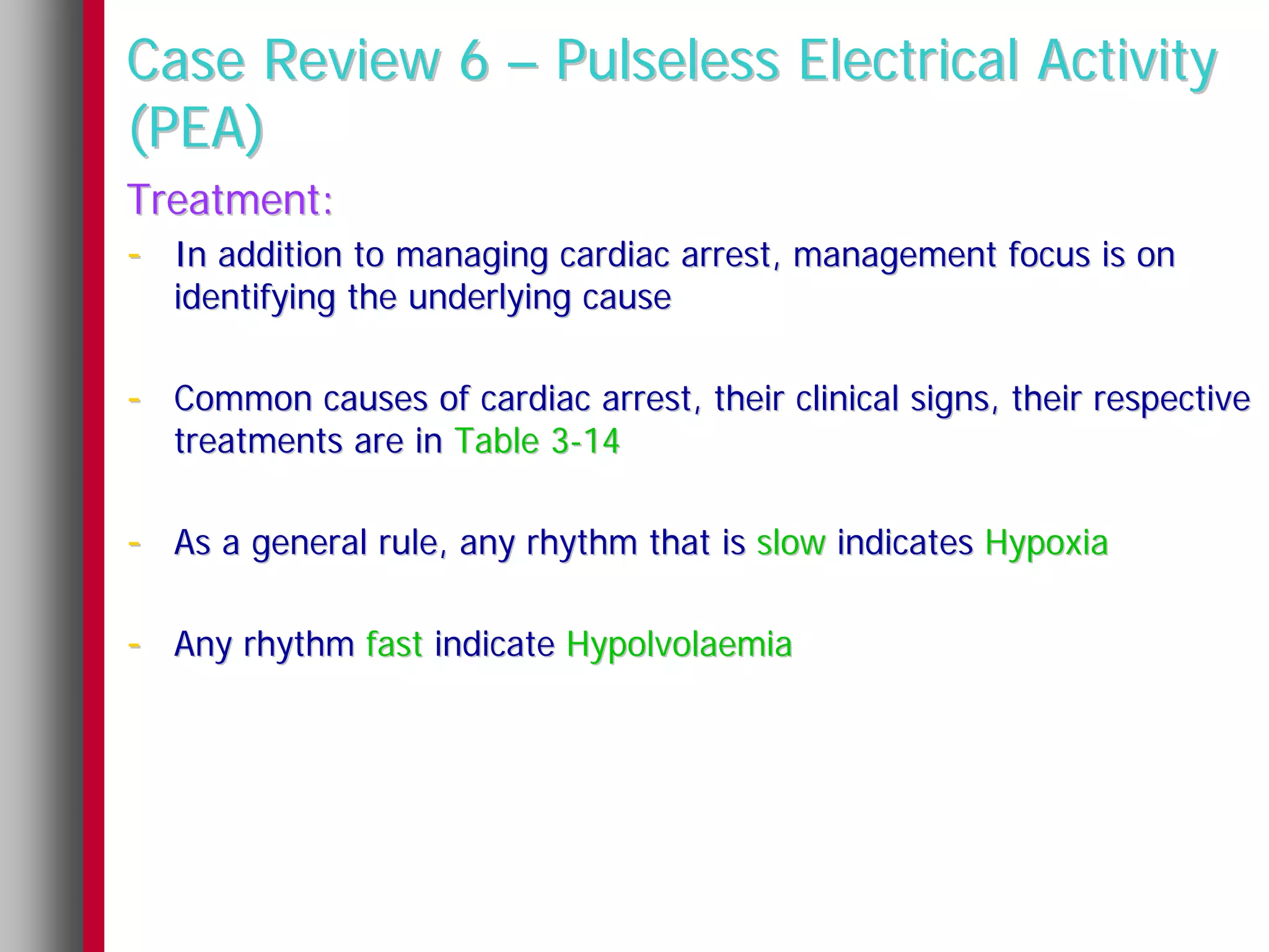 Case Review 6 – Pulseless Electrical Activity
(PEA)
Treatment:
- In addition to managing cardiac arrest, management focus is on
   identifying the underlying cause

- Common causes of cardiac arrest, their clinical signs, their respective
   treatments are in Table 3-14

- As a general rule, any rhythm that is slow indicates Hypoxia

- Any rhythm fast indicate Hypolvolaemia
 