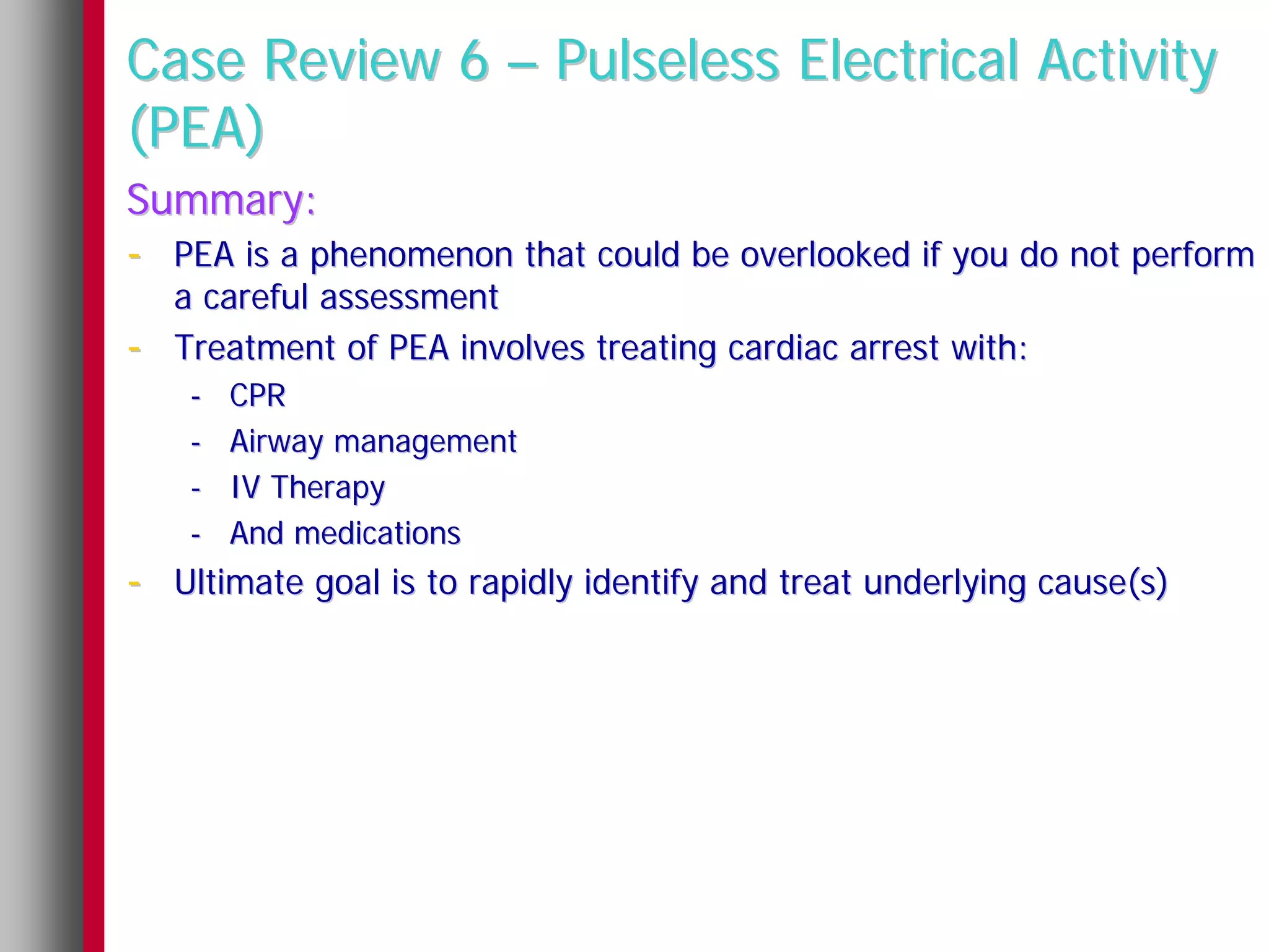 Case Review 6 – Pulseless Electrical Activity
(PEA)
Summary:
- PEA is a phenomenon that could be overlooked if you do not perform
    a careful assessment
-   Treatment of PEA involves treating cardiac arrest with:
     -   CPR
     -   Airway management
     -   IV Therapy
     -   And medications
- Ultimate goal is to rapidly identify and treat underlying cause(s)
 