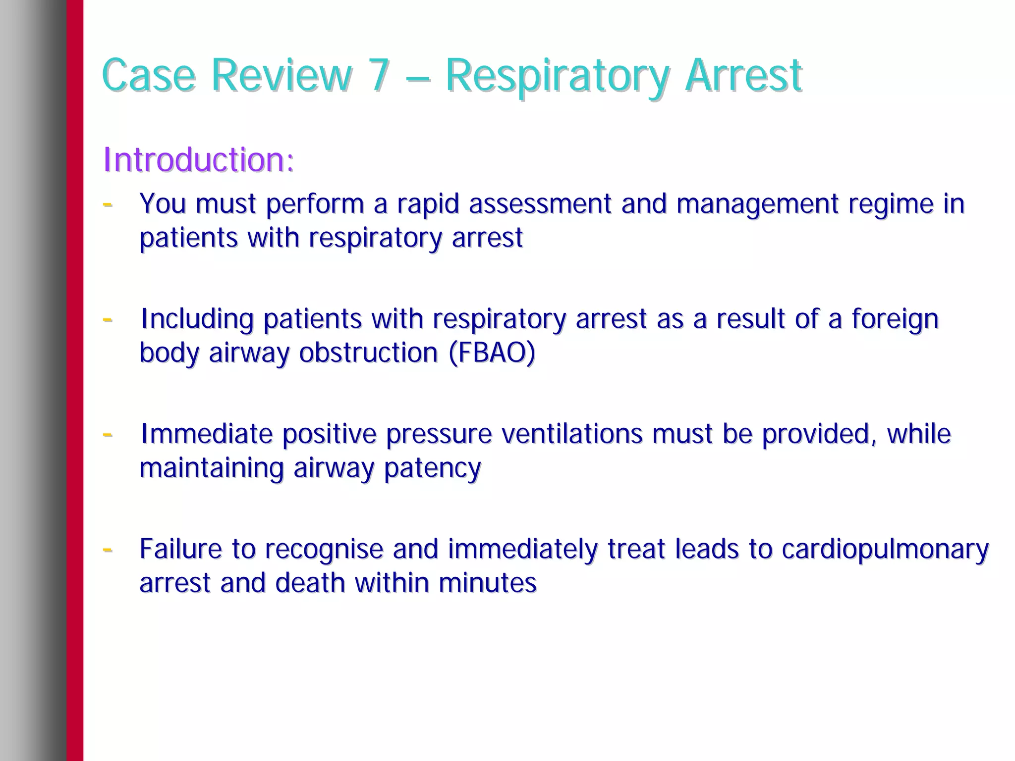 Case Review 7 – Respiratory Arrest
Introduction:
- You must perform a rapid assessment and management regime in
   patients with respiratory arrest

- Including patients with respiratory arrest as a result of a foreign
   body airway obstruction (FBAO)

- Immediate positive pressure ventilations must be provided, while
   maintaining airway patency

- Failure to recognise and immediately treat leads to cardiopulmonary
   arrest and death within minutes
 