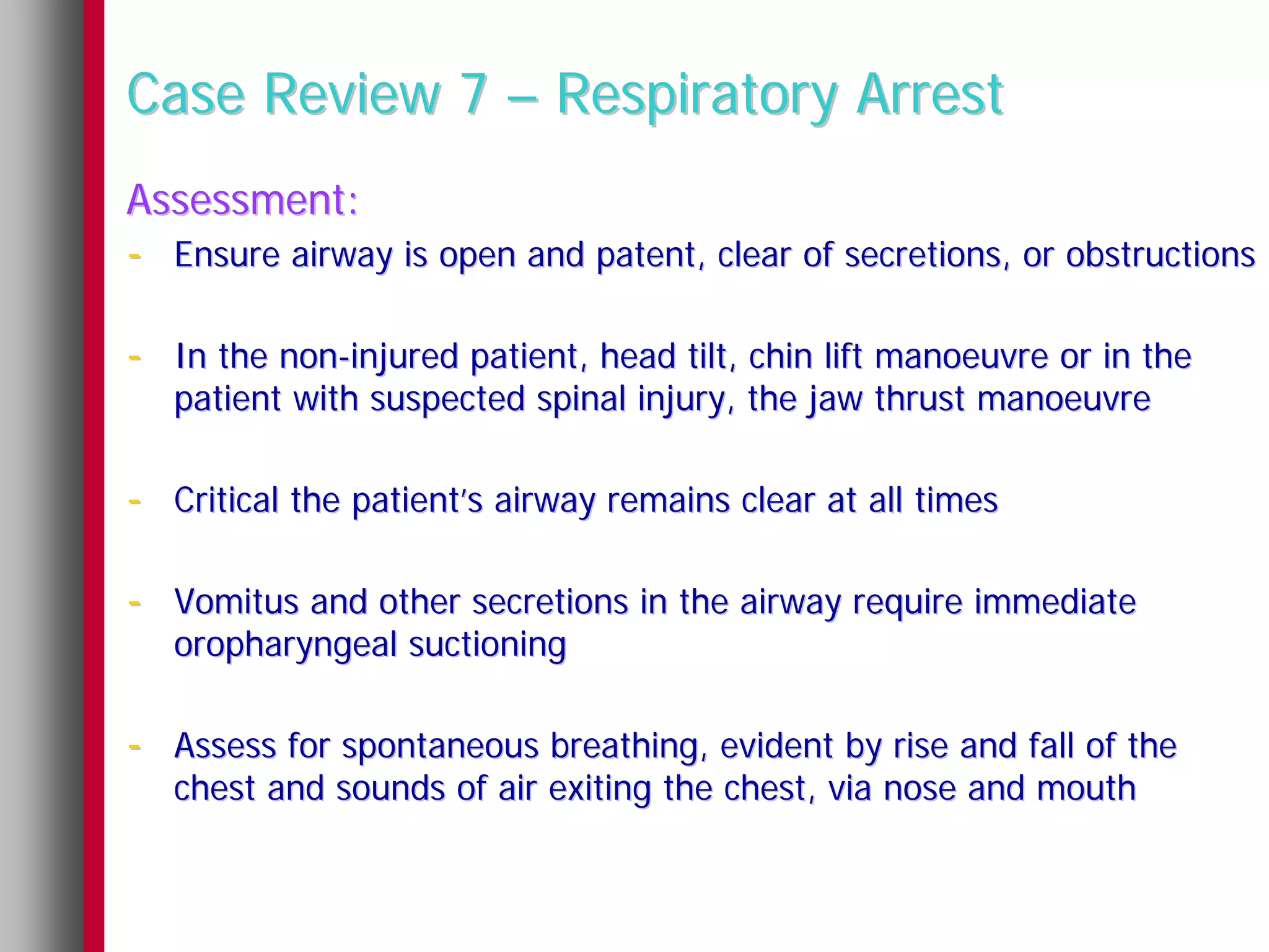 Case Review 7 – Respiratory Arrest
Assessment:
- Ensure airway is open and patent, clear of secretions, or obstructions

- In the non-injured patient, head tilt, chin lift manoeuvre or in the
   patient with suspected spinal injury, the jaw thrust manoeuvre

- Critical the patient’s airway remains clear at all times

- Vomitus and other secretions in the airway require immediate
   oropharyngeal suctioning

- Assess for spontaneous breathing, evident by rise and fall of the
   chest and sounds of air exiting the chest, via nose and mouth
 