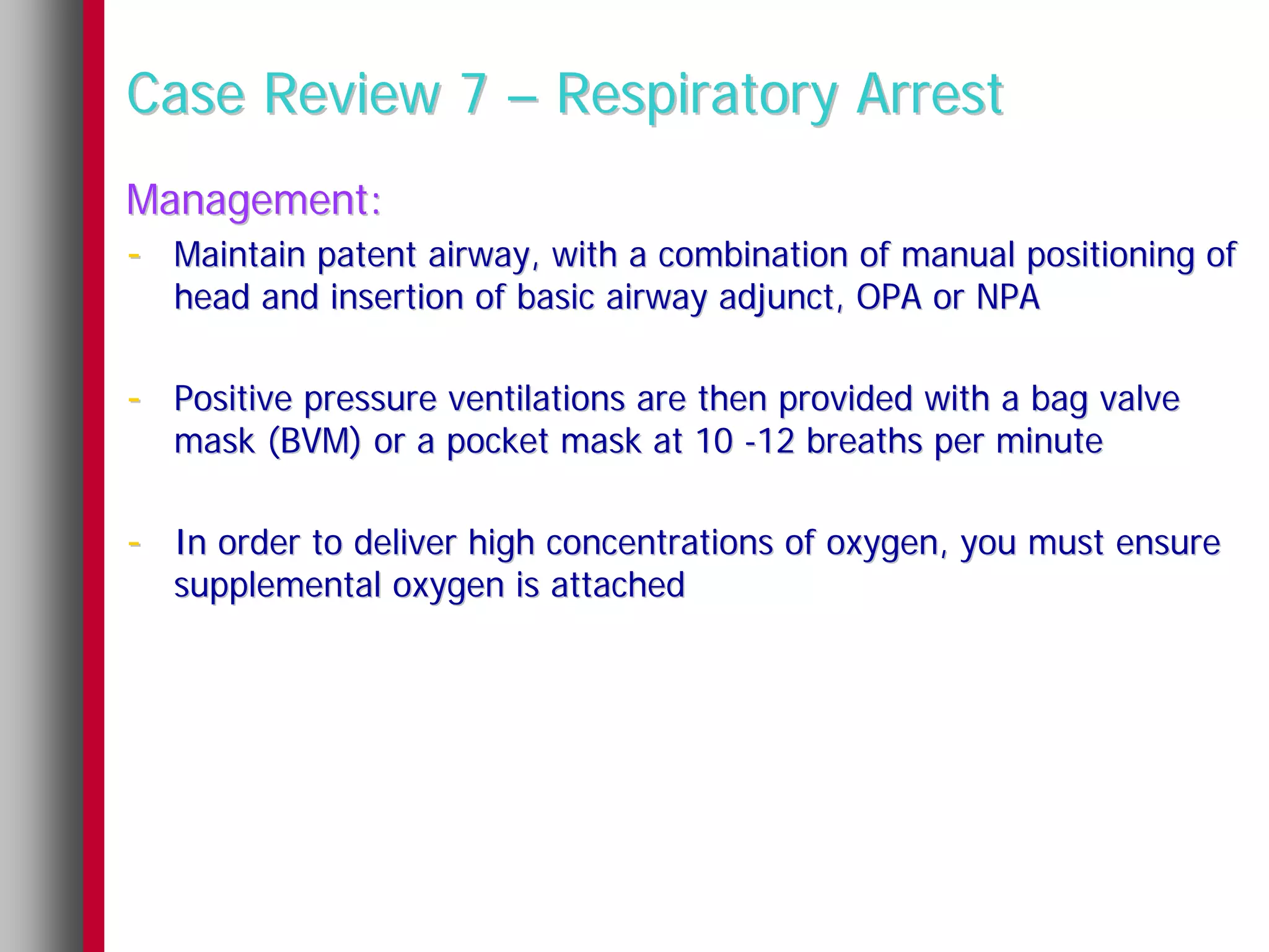 Case Review 7 – Respiratory Arrest
Management:
- Maintain patent airway, with a combination of manual positioning of
   head and insertion of basic airway adjunct, OPA or NPA

- Positive pressure ventilations are then provided with a bag valve
   mask (BVM) or a pocket mask at 10 -12 breaths per minute

- In order to deliver high concentrations of oxygen, you must ensure
   supplemental oxygen is attached
 