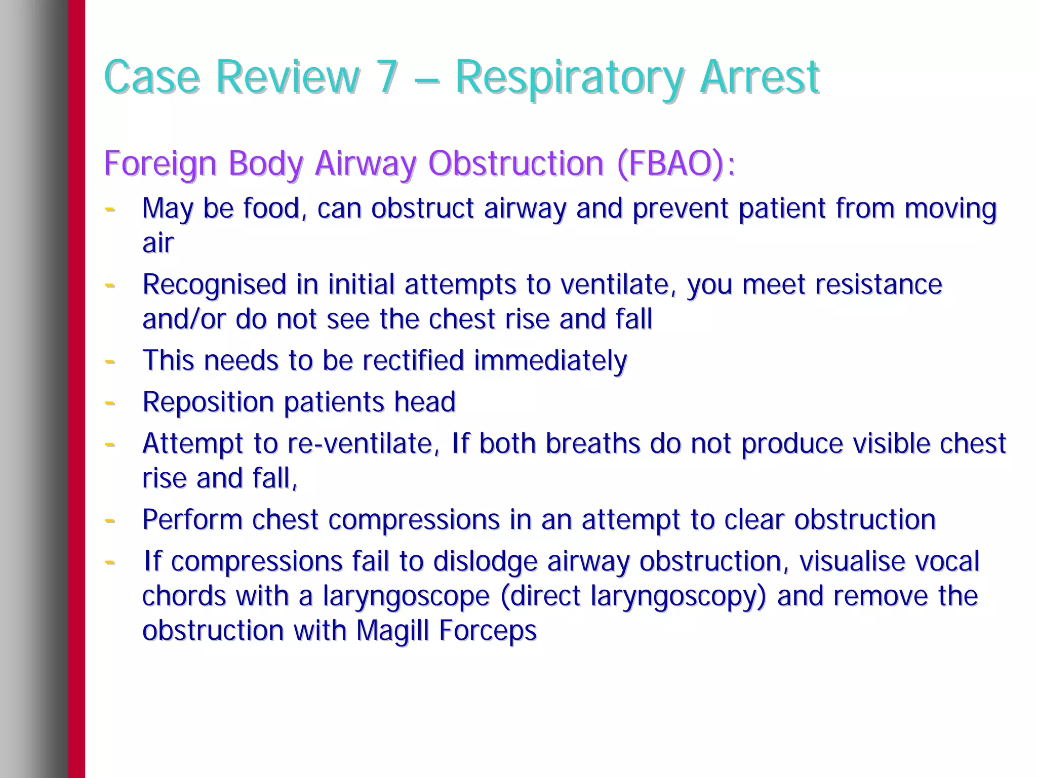 Case Review 7 – Respiratory Arrest
Foreign Body Airway Obstruction (FBAO):
- May be food, can obstruct airway and prevent patient from moving
    air
-   Recognised in initial attempts to ventilate, you meet resistance
    and/or do not see the chest rise and fall
-   This needs to be rectified immediately
-   Reposition patients head
-   Attempt to re-ventilate, If both breaths do not produce visible chest
    rise and fall,
-   Perform chest compressions in an attempt to clear obstruction
-   If compressions fail to dislodge airway obstruction, visualise vocal
    chords with a laryngoscope (direct laryngoscopy) and remove the
    obstruction with Magill Forceps
 