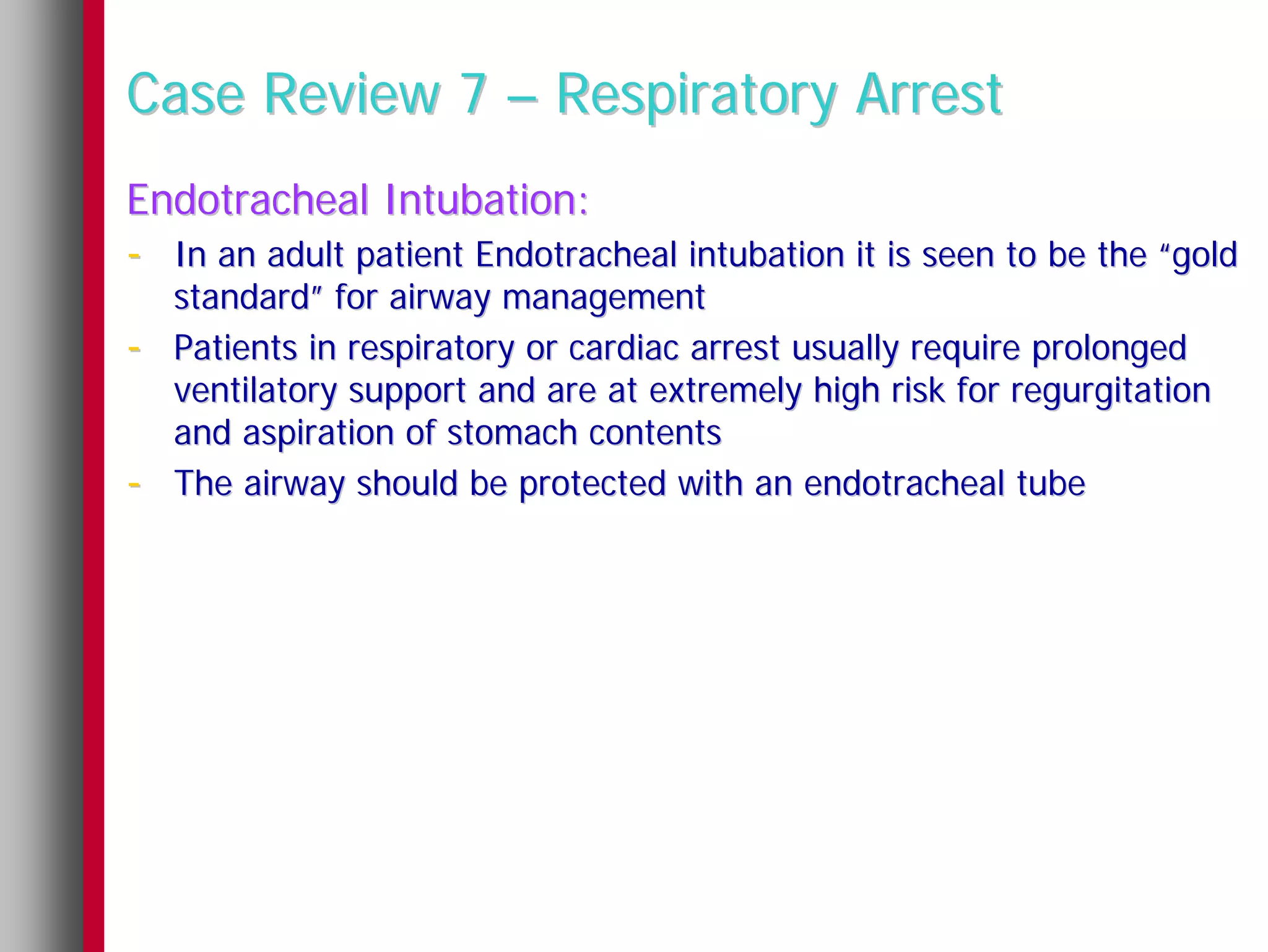Case Review 7 – Respiratory Arrest
Endotracheal Intubation:
- In an adult patient Endotracheal intubation it is seen to be the “gold
    standard” for airway management
-   Patients in respiratory or cardiac arrest usually require prolonged
    ventilatory support and are at extremely high risk for regurgitation
    and aspiration of stomach contents
-   The airway should be protected with an endotracheal tube
 