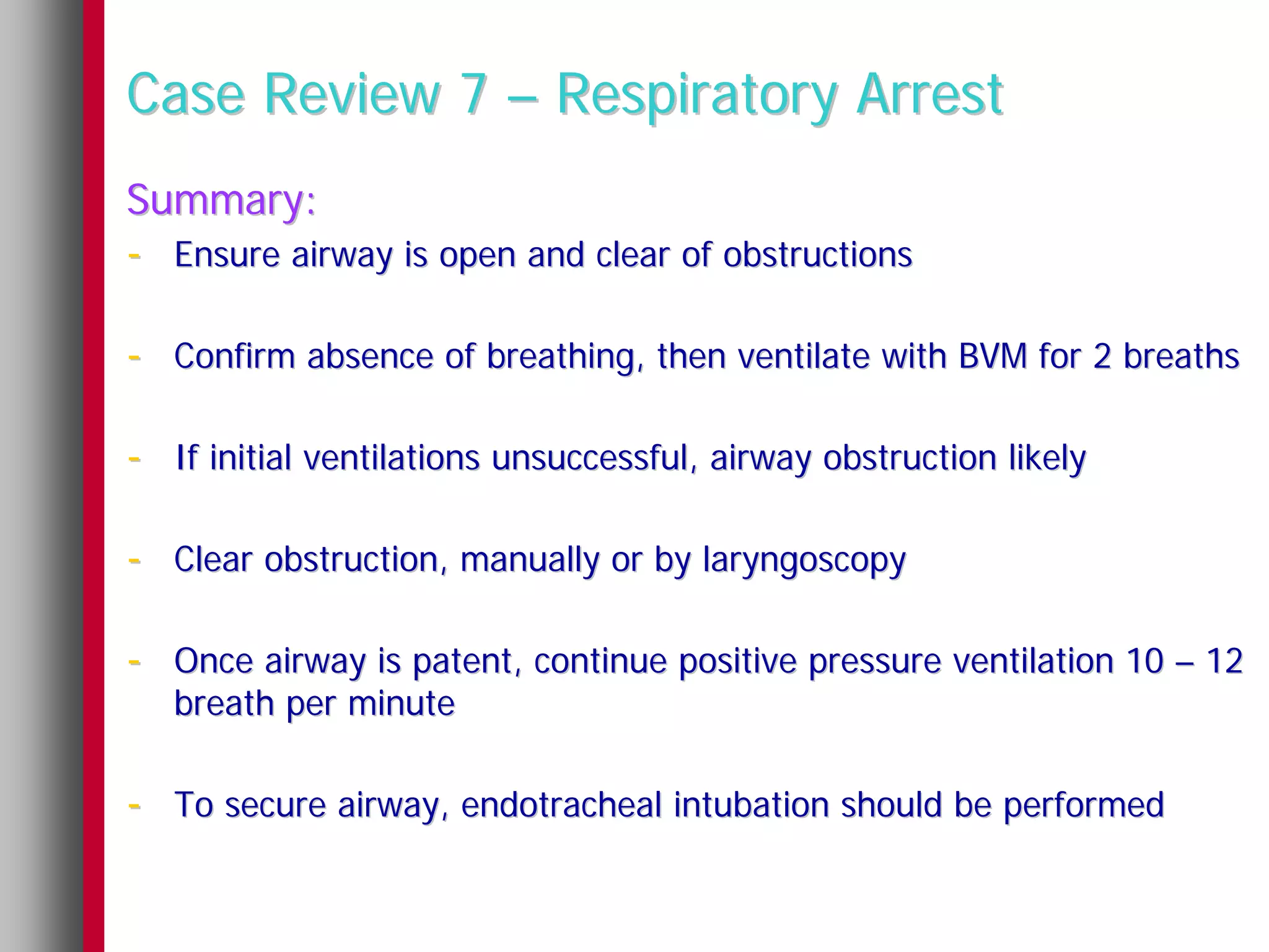 Case Review 7 – Respiratory Arrest
Summary:
- Ensure airway is open and clear of obstructions

- Confirm absence of breathing, then ventilate with BVM for 2 breaths

- If initial ventilations unsuccessful, airway obstruction likely

- Clear obstruction, manually or by laryngoscopy

- Once airway is patent, continue positive pressure ventilation 10 – 12
   breath per minute

- To secure airway, endotracheal intubation should be performed
 