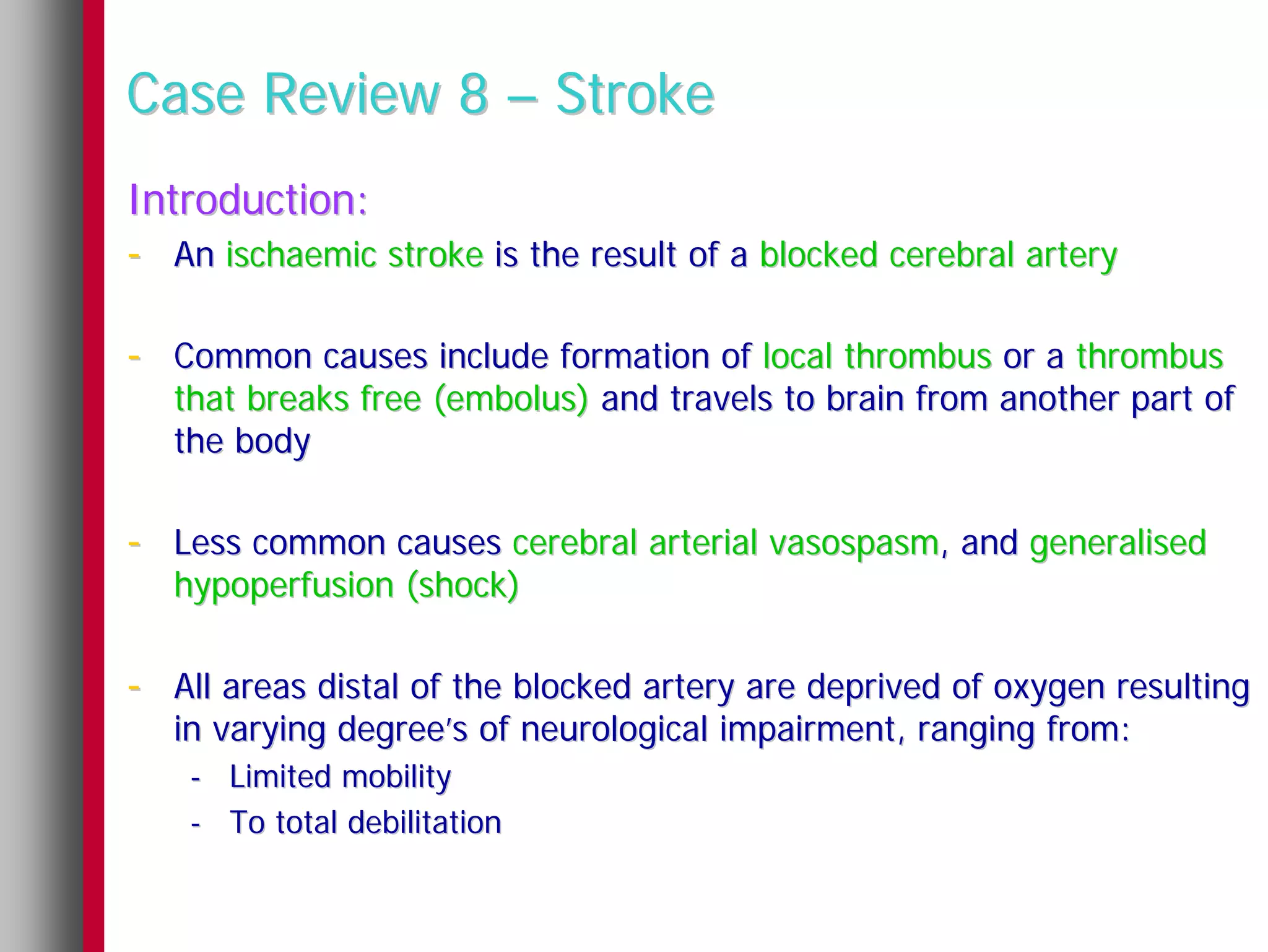Case Review 8 – Stroke
Introduction:
- An ischaemic stroke is the result of a blocked cerebral artery

- Common causes include formation of local thrombus or a thrombus
   that breaks free (embolus) and travels to brain from another part of
   the body

- Less common causes cerebral arterial vasospasm, and generalised
   hypoperfusion (shock)

- All areas distal of the blocked artery are deprived of oxygen resulting
   in varying degree’s of neurological impairment, ranging from:
    - Limited mobility
    - To total debilitation
 