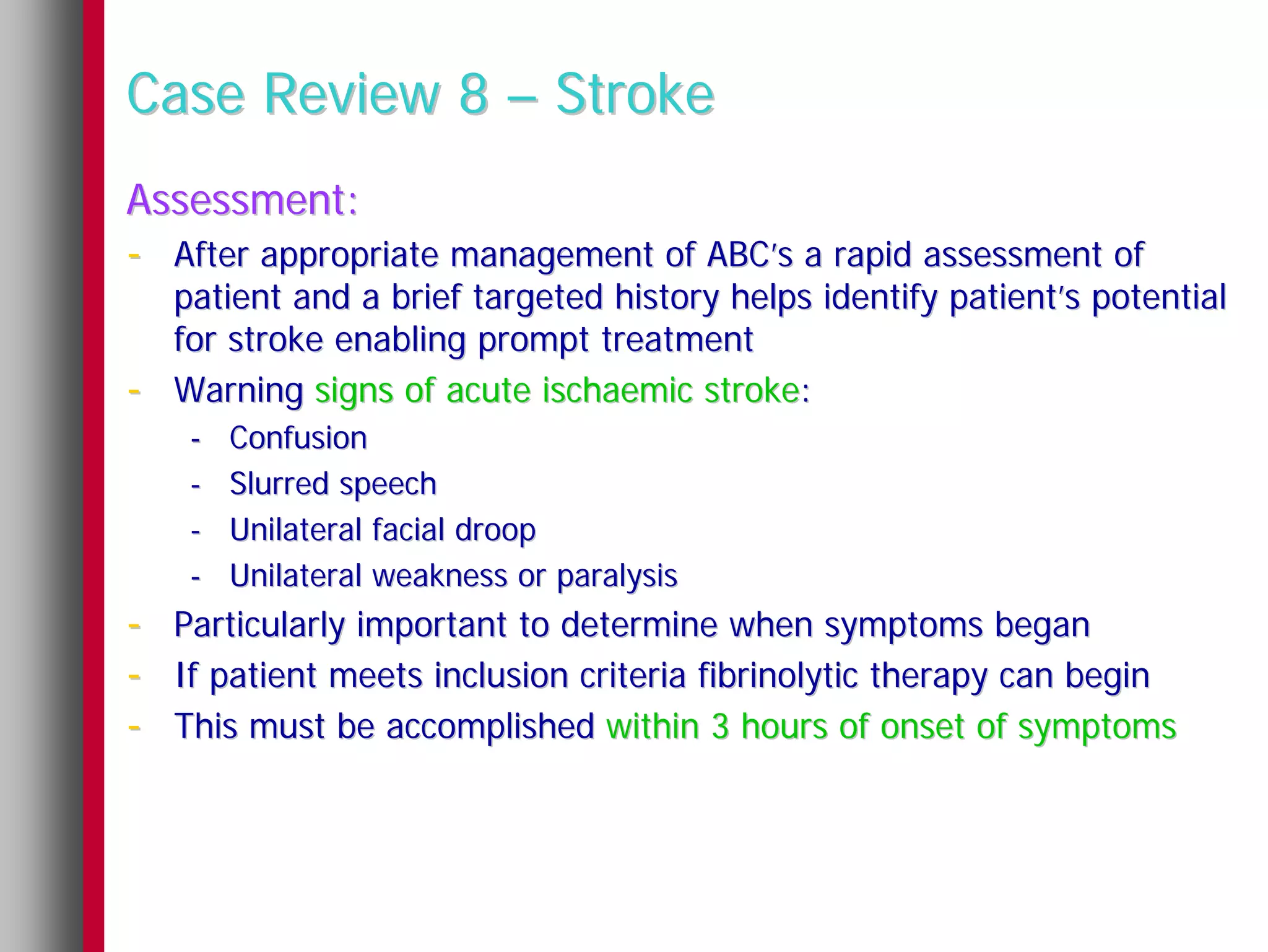 Case Review 8 – Stroke
Assessment:
- After appropriate management of ABC’s a rapid assessment of
    patient and a brief targeted history helps identify patient’s potential
    for stroke enabling prompt treatment
-   Warning signs of acute ischaemic stroke:
     -   Confusion
     -   Slurred speech
     -   Unilateral facial droop
     -   Unilateral weakness or paralysis
- Particularly important to determine when symptoms began
- If patient meets inclusion criteria fibrinolytic therapy can begin
- This must be accomplished within 3 hours of onset of symptoms
 