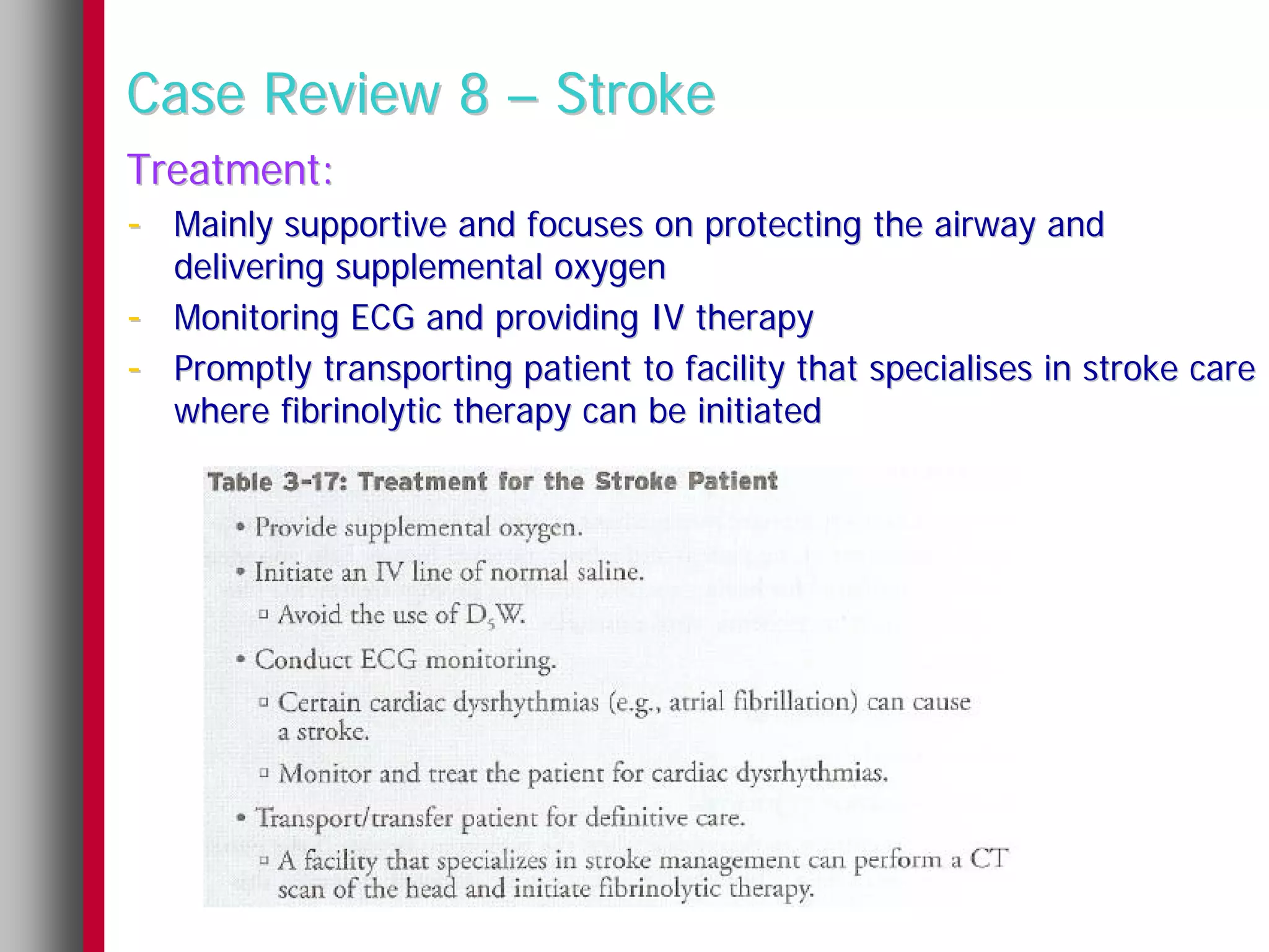 Case Review 8 – Stroke
Treatment:
- Mainly supportive and focuses on protecting the airway and
    delivering supplemental oxygen
-   Monitoring ECG and providing IV therapy
-   Promptly transporting patient to facility that specialises in stroke care
    where fibrinolytic therapy can be initiated
 