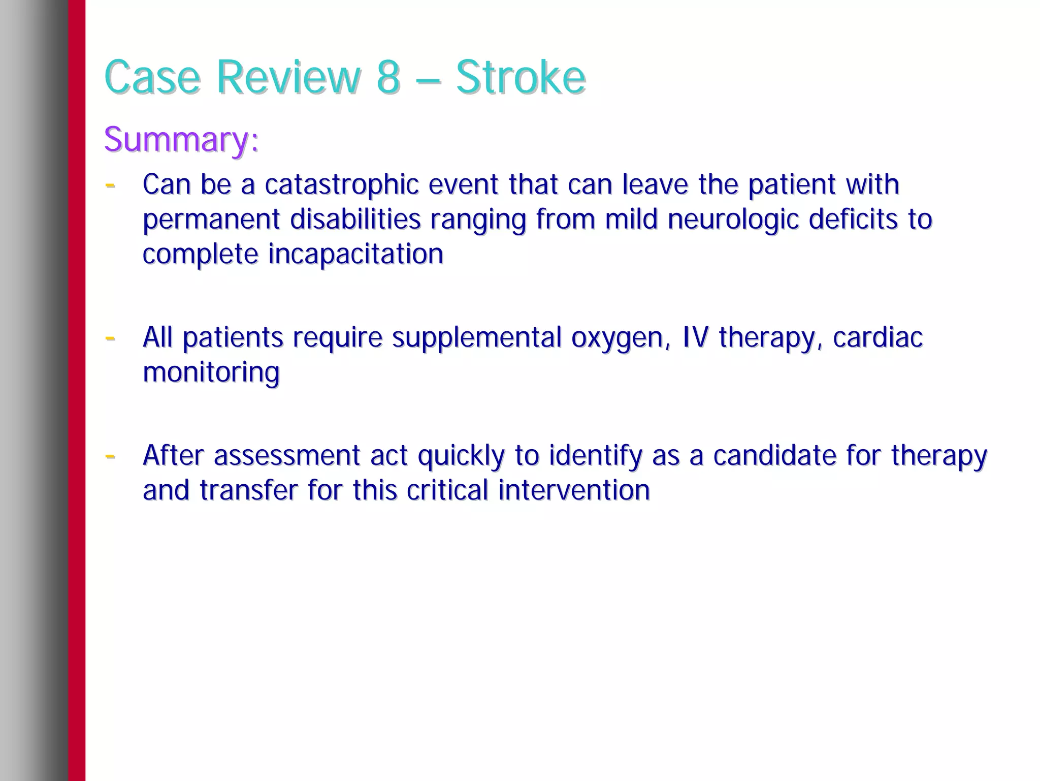 Case Review 8 – Stroke
Summary:
- Can be a catastrophic event that can leave the patient with
   permanent disabilities ranging from mild neurologic deficits to
   complete incapacitation

- All patients require supplemental oxygen, IV therapy, cardiac
   monitoring

- After assessment act quickly to identify as a candidate for therapy
   and transfer for this critical intervention
 
