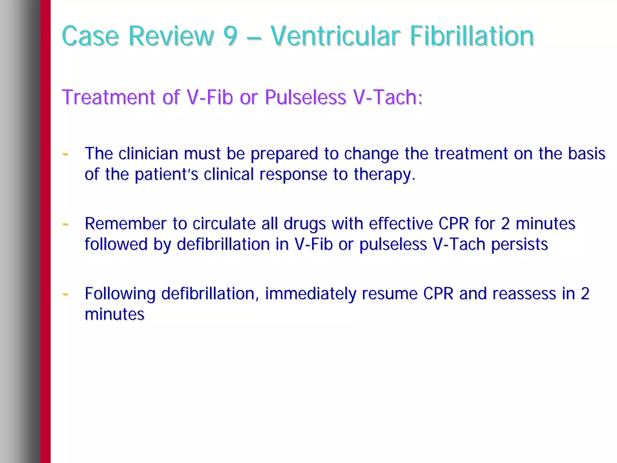 Case Review 9 – Ventricular Fibrillation

Treatment of V-Fib or Pulseless V-Tach:

- The clinician must be prepared to change the treatment on the basis
  of the patient’s clinical response to therapy.

- Remember to circulate all drugs with effective CPR for 2 minutes
  followed by defibrillation in V-Fib or pulseless V-Tach persists

- Following defibrillation, immediately resume CPR and reassess in 2
  minutes
 
