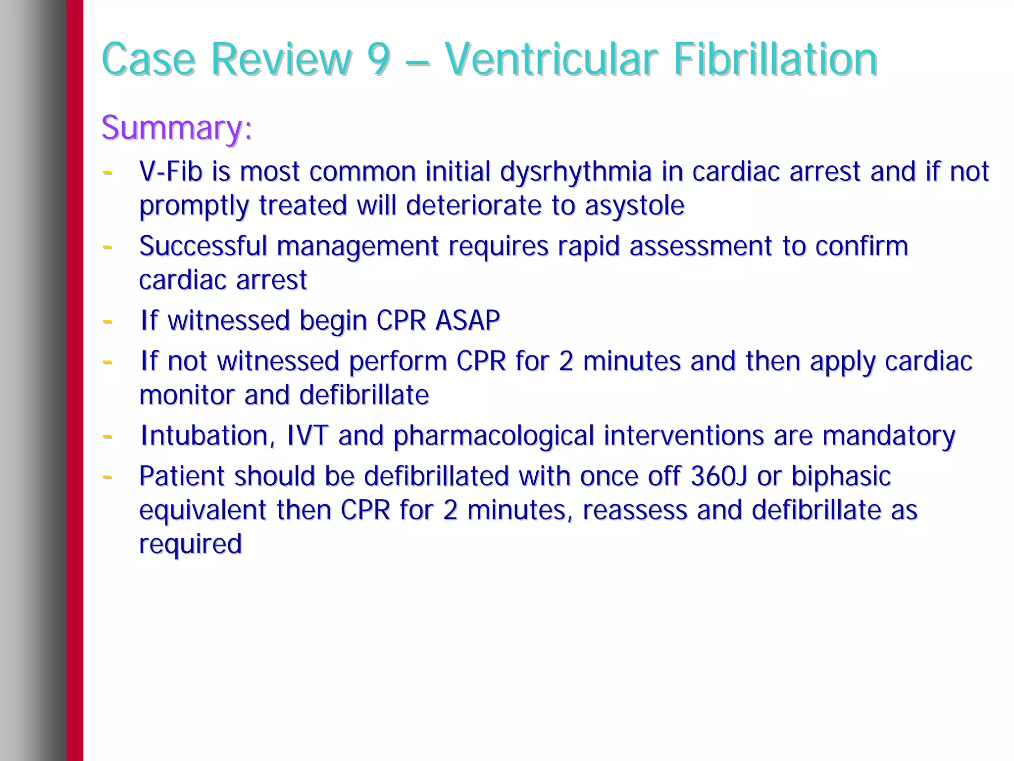Case Review 9 – Ventricular Fibrillation
Summary:
- V-Fib is most common initial dysrhythmia in cardiac arrest and if not
    promptly treated will deteriorate to asystole
-   Successful management requires rapid assessment to confirm
    cardiac arrest
-   If witnessed begin CPR ASAP
-   If not witnessed perform CPR for 2 minutes and then apply cardiac
    monitor and defibrillate
-   Intubation, IVT and pharmacological interventions are mandatory
-   Patient should be defibrillated with once off 360J or biphasic
    equivalent then CPR for 2 minutes, reassess and defibrillate as
    required
 