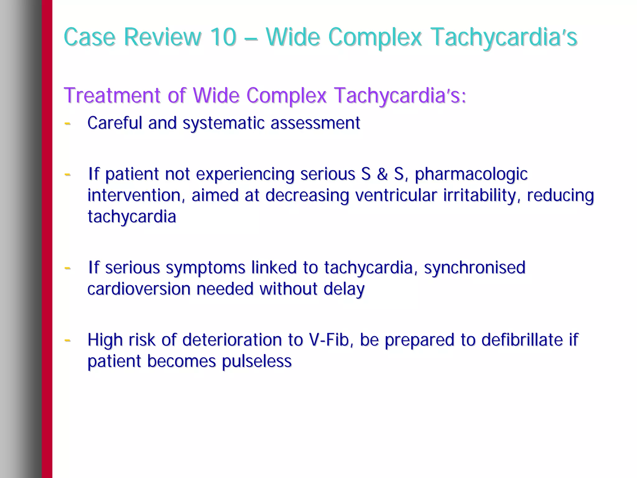 Case Review 10 – Wide Complex Tachycardia’s

Treatment of Wide Complex Tachycardia’s:
- Careful and systematic assessment

- If patient not experiencing serious S & S, pharmacologic
   intervention, aimed at decreasing ventricular irritability, reducing
   tachycardia

- If serious symptoms linked to tachycardia, synchronised
   cardioversion needed without delay

- High risk of deterioration to V-Fib, be prepared to defibrillate if
   patient becomes pulseless
 