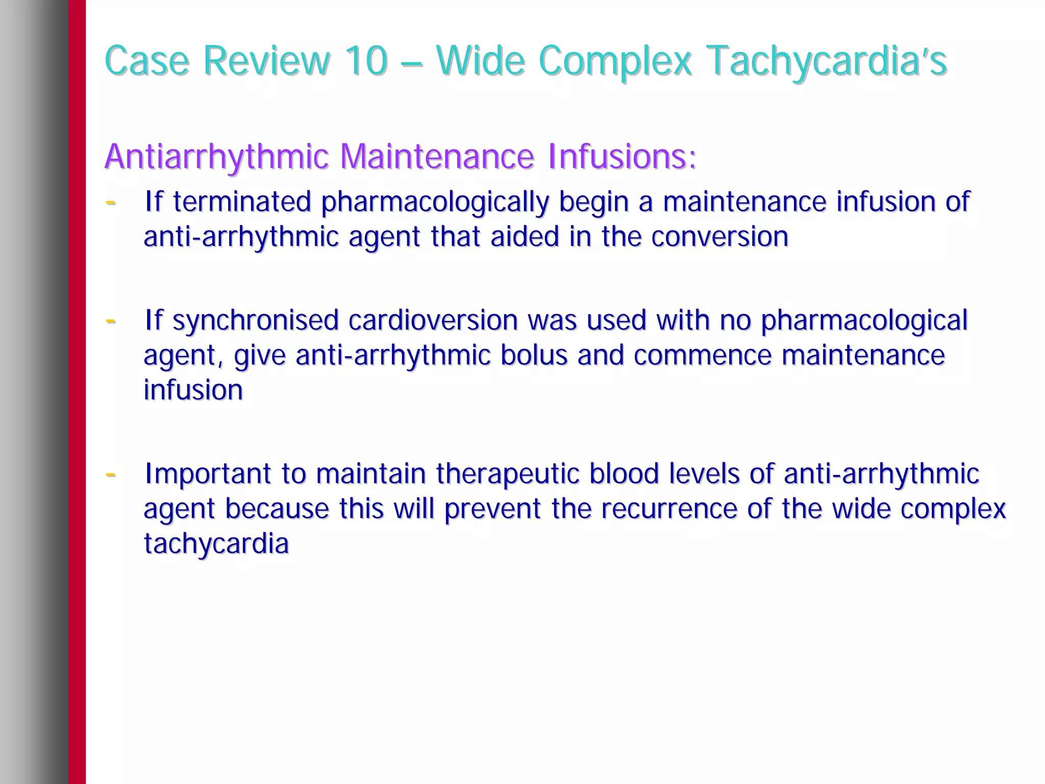 Case Review 10 – Wide Complex Tachycardia’s

Antiarrhythmic Maintenance Infusions:
- If terminated pharmacologically begin a maintenance infusion of
   anti-arrhythmic agent that aided in the conversion

- If synchronised cardioversion was used with no pharmacological
   agent, give anti-arrhythmic bolus and commence maintenance
   infusion

- Important to maintain therapeutic blood levels of anti-arrhythmic
   agent because this will prevent the recurrence of the wide complex
   tachycardia
 