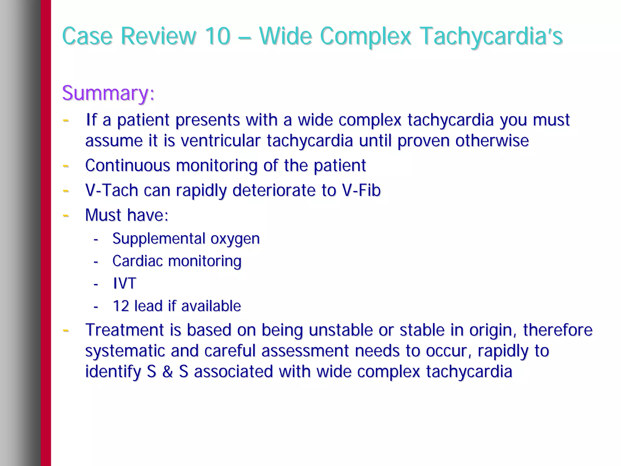 Case Review 10 – Wide Complex Tachycardia’s

Summary:
- If a patient presents with a wide complex tachycardia you must
    assume it is ventricular tachycardia until proven otherwise
-   Continuous monitoring of the patient
-   V-Tach can rapidly deteriorate to V-Fib
-   Must have:
     -   Supplemental oxygen
     -   Cardiac monitoring
     -   IVT
     -   12 lead if available
- Treatment is based on being unstable or stable in origin, therefore
    systematic and careful assessment needs to occur, rapidly to
    identify S & S associated with wide complex tachycardia
 