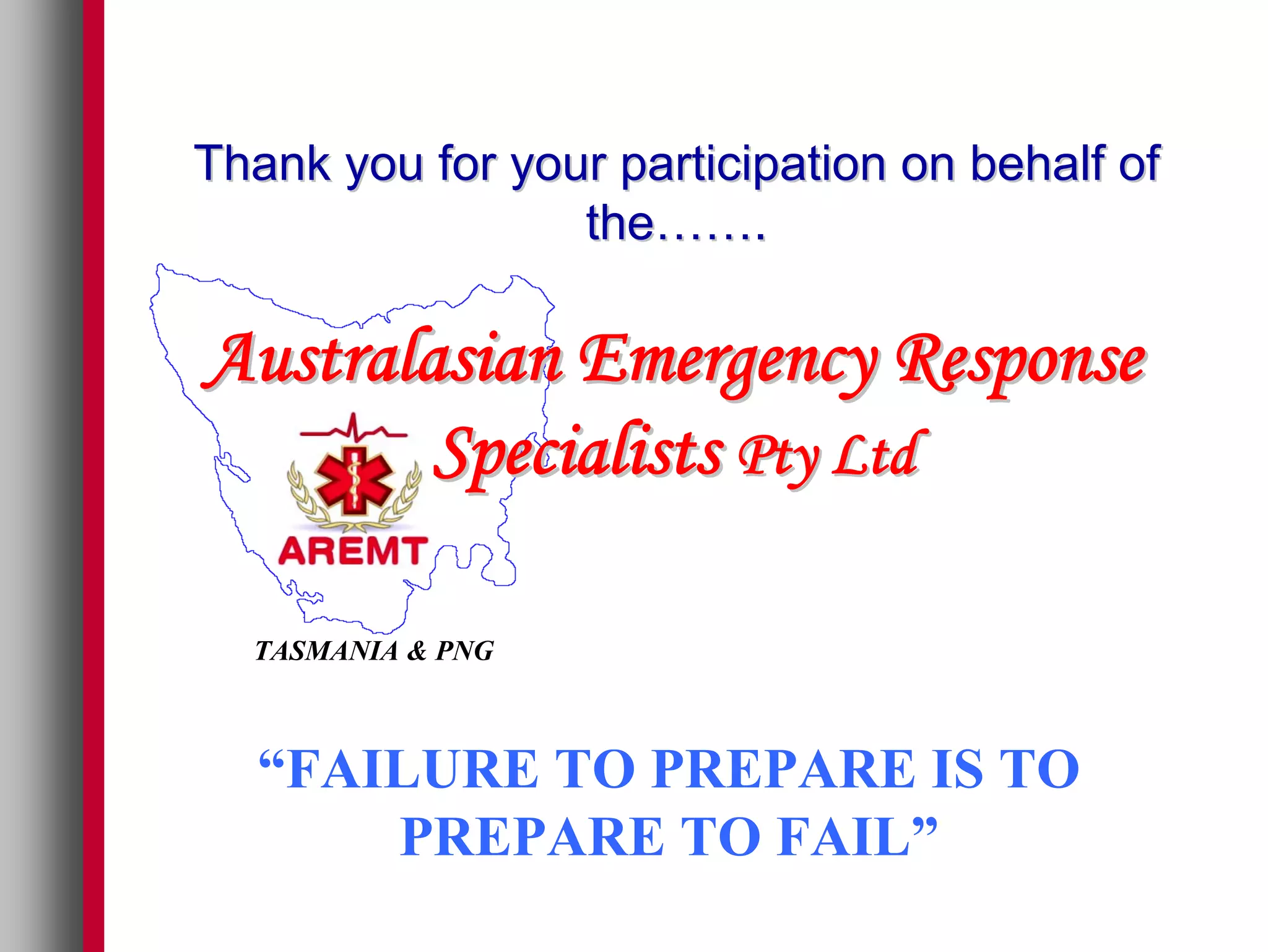Thank you for your participation on behalf of
                 the…….

Australasian Emergency Response
        Specialists Pty Ltd

  TASMANIA & PNG



  “FAILURE TO PREPARE IS TO
      PREPARE TO FAIL”
 
