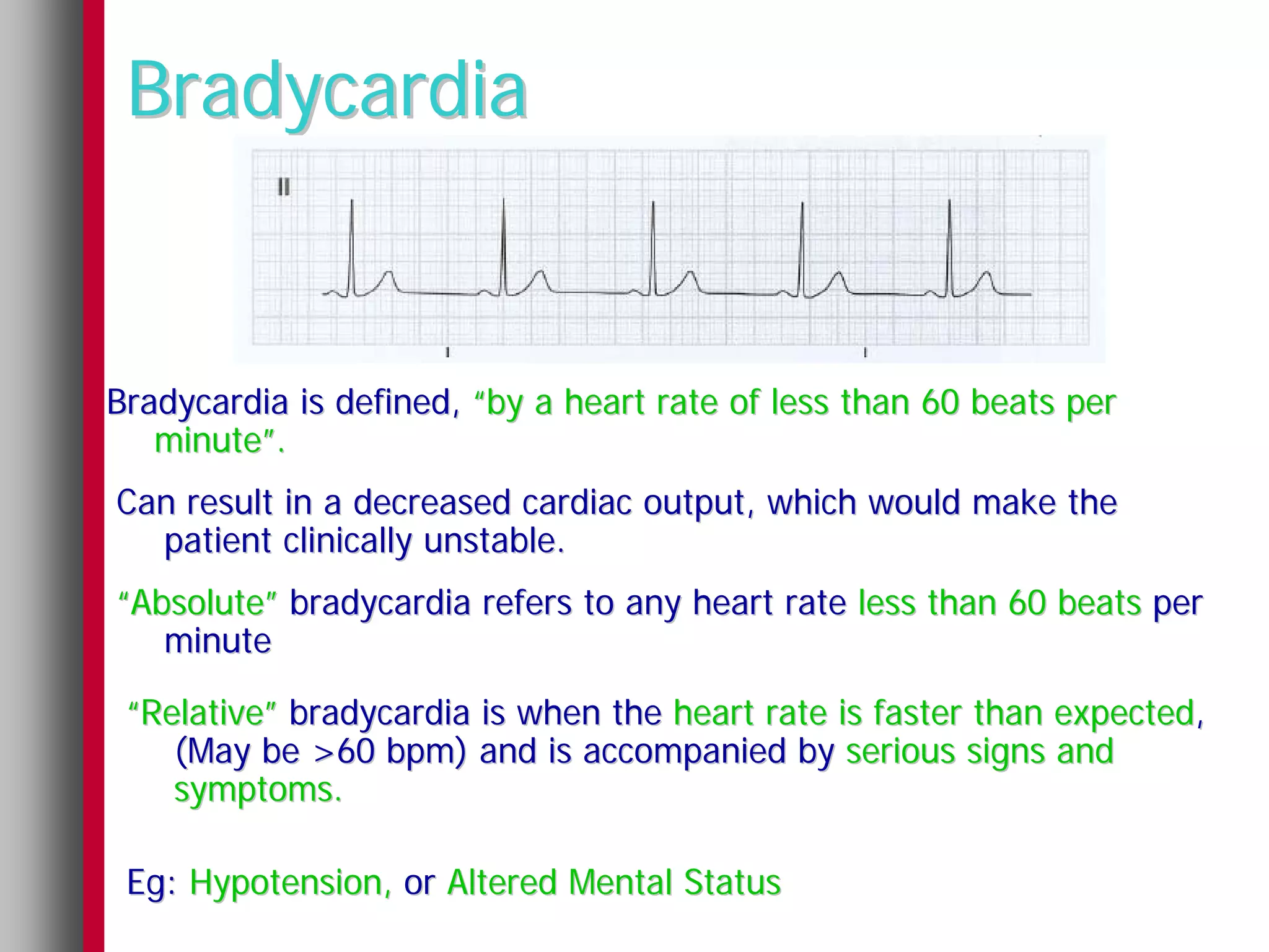 Bradycardia


Bradycardia is defined, “by a heart rate of less than 60 beats per
   minute”.
Can result in a decreased cardiac output, which would make the
  patient clinically unstable.
“Absolute” bradycardia refers to any heart rate less than 60 beats per
   minute

 “Relative” bradycardia is when the heart rate is faster than expected,
    (May be >60 bpm) and is accompanied by serious signs and
    symptoms.

 Eg: Hypotension, or Altered Mental Status
 